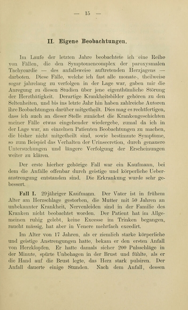 II. Eigene Beobachtungen. Im Laufe der letzten Jahre beobachtete ich eine Reihe von Fällen, die den Symptomencomplex der paroxysmalen Tachycardie — des anfallsweise auftretenden Herzjagens — darboten. Diese Fälle, welche ich fast alle monate-, theilweise sogar jahrelang zu verfolgen in der Lage war, gaben mir die Anregung zu diesen Studien über jene eigenthümliche Störung der Herzthätigkeit, Derartige Krankheitsbilder gehören zu den Seltenheiten, und bis ins letzte Jahr hin haben zahlreiche Autoren ihre Beobachtungen darüber mitgetheilt. Dies mag es rechtfertigen, dass ich auch an dieser Stelle zunächst die Krankengeschichten meiner Fälle etwas eingehender wiedergebe, zumal da ich in der Lage war, an einzelnen Patienten Beobachtungen zu machen, die bisher nicht mitgetheilt sind, sowie bestimmte Symptome, so zum Beispiel das Verhalten der Urinsecretion, durch genauere Untersuchungen und längere Verfolgung der Erscheinungen weiter zu klären. Der erste hierher gehörige Fall war ein Kaufmann, bei dem die Anfälle offenbar durch geistige und körperliche Ueber- anstrengung entstanden sind. Die Erkrankung wurde sehr ge- bessert. Fall I. 29jähriger Kaufmann. Der Vater ist in frühem Alter am Herzschlage gestorben, die Mutter mit 50 Jahren an unbekannter Krankheit, Nervenleiden sind in der Familie des- Kranken nicht beobachtet worden. Der Patient hat im Allge- meinen ruhig gelebt, keine Excesse im Trinken begangen,, raucht massig, hat aber in Venere mehrfach excedirt. Im Alter von 17 Jahren, als er ziemlich starke körperliche und geistige Anstrengungen hatte, bekam er den ersten Anfall von Herzklopfen. Er hatte damals sicher 200 Pulsschläge in der Minute, spürte Unbehagen in der Brust und fühlte, als er die Hand auf die Brust legte, das Herz stark pulsiren. Der Anfall dauerte einige Stunden. Nach dem Anfall, dessen