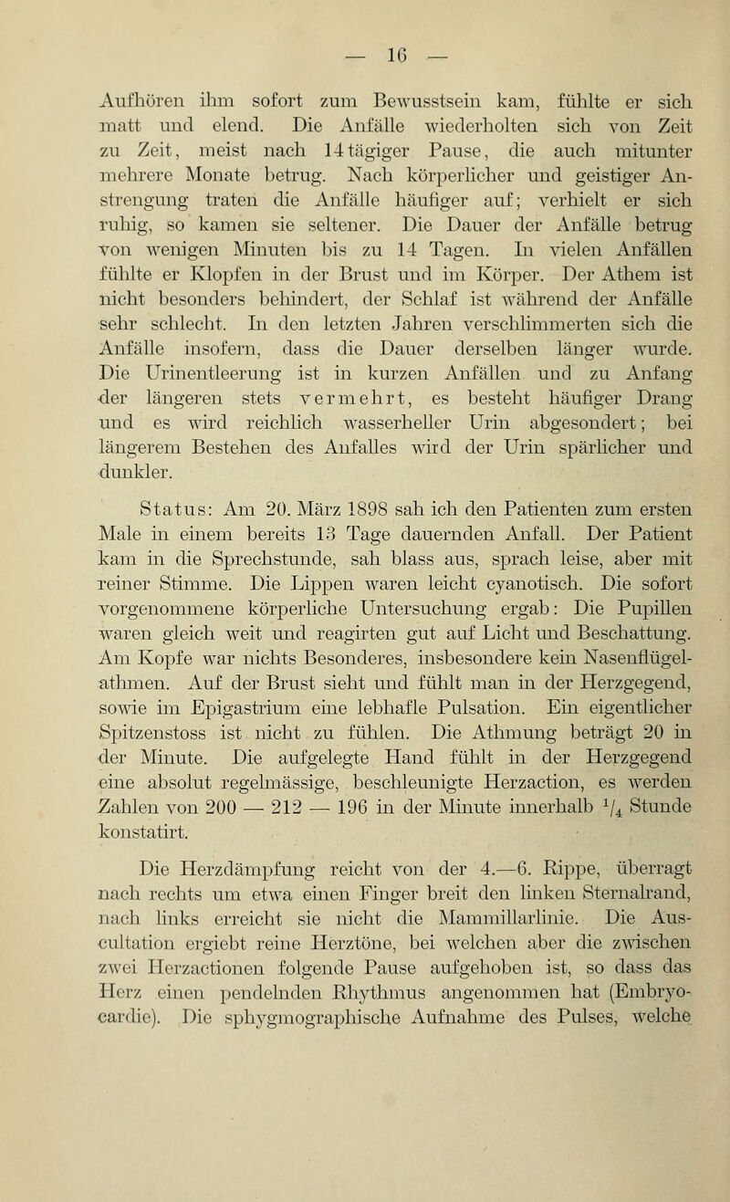 Aufhören ihm sofort zum Bewusstsein kam, fühlte er sich matt und elend. Die Anfälle wiederholten sich von Zeit zu Zeit, meist nach 14tägiger Pause, die auch mitunter mehrere Monate betrug. Nach körperlicher und geistiger An- strengung traten die Anfälle häufiger auf; verhielt er sich ruhig, so kamen sie seltener. Die Dauer der Anfälle betrug von wenigen Minuten bis zu 14 Tagen. In vielen Anfällen fühlte er Klopfen in der Brust und im Körper. Der Athem ist nicht besonders behindert, der Schlaf ist während der Anfälle sehr schlecht, In den letzten Jahren verschlimmerten sich die Anfälle insofern, dass die Dauer derselben länger wurde. Die Urinentleerung ist in kurzen Anfällen und zu Anfang •der längeren stets vermehrt, es besteht häufiger Drang und es wird reichlich wasserheller Urin abgesondert; bei längerem Bestehen des Anfalles wird der Urin spärlicher und dunkler. Status: Am 20. März 1898 sah ich den Patienten zum ersten Male in einem bereits 13 Tage dauernden Anfall. Der Patient kam in die Sprechstunde, sah blass aus, sprach leise, aber mit reiner Stimme. Die Lippen waren leicht cyanotisch. Die sofort vorgenommene körperliche Untersuchung ergab: Die Pupillen waren gleich weit und reagirten gut auf Licht und Beschattung. Am Kopfe war nichts Besonderes, insbesondere kein Nasenflügel- athmen. Auf der Brust sieht und fühlt man in der Herzgegend, sowie im Epigastrium eine lebhafle Pulsation. Ein eigentlicher Spitzenstoss ist nicht zu fühlen. Die Athmung beträgt 20 in der Minute. Die aufgelegte Hand fühlt in der Herzgegend eine absolut regelmässige, beschleunigte Herzaction, es werden Zahlen von 200 — 212 — 196 in der Minute innerhalb lU Stunde konstatirt. Die Herzdämpfung reicht von der 4.—6. Rippe, überragt nach rechts um etwa einen Finger breit den linken Sternalrand, nach links erreicht sie nicht die Mammillarlinie. Die Aus- cultation ergiebt reine Herztöne, bei welchen aber die zwischen zwei Herzactionen folgende Pause aufgehoben ist, so dass das Herz einen pendelnden Rhythmus angenommen hat (Embryo- cardic). Die sphygmographische Aufnahme des Pulses, welche