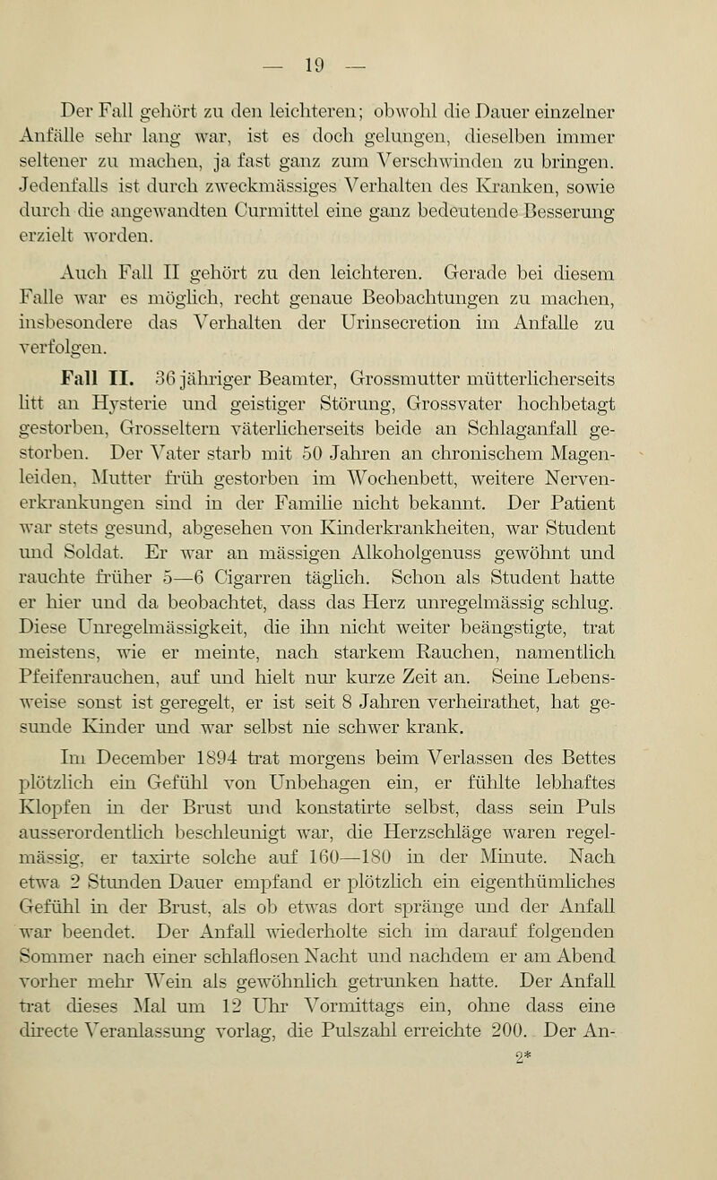 Der Fall gehört zu den leichteren; obwohl die Dauer einzelner Anfälle sehr lang war, ist es doch gelungen, dieselben immer seltener zu machen, ja fast ganz zum Verschwinden zu bringen. Jedenfalls ist durch zweckmässiges Verhalten des Kranken, sowie durch die angewandten Curmittel eine ganz bedeutende Besserung erzielt worden. Auch Fall II gehört zu den leichteren. Gerade bei diesem Falle war es möglich, recht genaue Beobachtungen zu machen, insbesondere das Verhalten der Urinsecretion im Anfalle zu verfolgen. Fall II. 36 jähriger Beamter, Grossmutter mütterlicherseits litt an Hysterie und geistiger Störung, Grossvater hochbetagt gestorben, Grosseltern väterlicherseits beide an Schlaganfall ge- storben. Der Vater starb mit 50 Jahren an chronischem Magen- leiden, Mutter früh gestorben im Wochenbett, weitere Nerven- erkrankungen sind in der Familie nicht bekannt. Der Patient war stets gesund, abgesehen von Kinderkrankheiten, war Student und Soldat. Er war an massigen Alkoholgenuss gewöhnt und rauchte früher 5—6 Cigarren täglich. Schon als Student hatte er hier und da beobachtet, dass das Herz unregelmässig schlug. Diese Unregelmässigkeit, die ihn nicht weiter beängstigte, trat meistens, wie er meinte, nach starkem Rauchen, namentlich Pfeifenrauchen, auf und hielt nur kurze Zeit an. Seine Lebens- weise sonst ist geregelt, er ist seit 8 Jahren verheirathet, hat ge- sunde Kinder und war selbst nie schwer krank. Im December 1894 trat morgens beim Verlassen des Bettes plötzlich ein Gefühl von Unbehagen ein, er fühlte lebhaftes Klopfen in der Brust und konstatirte selbst, dass sein Puls ausserordentlich beschleunigt war, die Herzschläge waren regel- mässig, er taxirte solche auf 160—180 in der Minute. Nach etwa 2 Stunden Dauer empfand er plötzlich ein eigenthümliches Gefühl in der Brust, als ob etwas dort spränge und der Anfall war beendet. Der Anfall wiederholte sich im darauf folgenden Sommer nach einer schlaflosen Nacht und nachdem er am Abend vorher mehr Wein als gewöhnlich getrunken hatte. Der Anfall trat dieses Mal um 12 Uhr Vormittags ein, ohne dass eine directe Veranlassung vorlag, die Pulszahl erreichte 200. Der An-