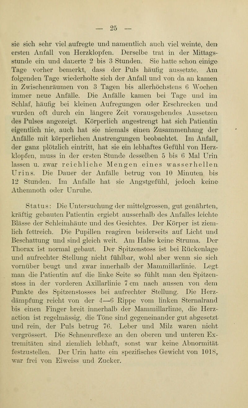 sie sich sehr viel aufregte und namentlich auch viel weinte, den ersten Anfall von Herzklopfen. Derselbe trat in der Mittags- stunde ein und dauerte 2 bis 3 Stunden. Sie hatte schon einige Tage vorher bemerkt, dass der Puls häufig aussetzte. Am folgenden Tage wiederholte sich der Anfall und von da an kamen in Zwischenräumen von 3 Tagen bis allerhöchstens 6 Wochen immer neue Anfälle. Die Anfälle kamen bei Tage und im Schlaf, häufig bei kleinen Aufregungen oder Erschrecken und wurden oft durch ein längere Zeit vorausgehendes Aussetzen des Pulses angezeigt. Körperlich angestrengt hat sich Patientin eigentlich nie, auch hat sie niemals einen Zusammenhang der Anfälle mit körperlichen Anstrengungen beobachtet. Im Anfall,, der ganz plötzlich eintritt, hat sie ein lebhaftes Gefühl Von Herz- klopfen, muss in der ersten Stunde desselben 5 bis 6 Mal Urin lassen u. zwar reichliche Mengen eines wasserhellen Urins. Die Dauer der Anfälle betrug von 10 Minuten bis 12 Stunden. Im Anfalle hat sie Angstgefühl, jedoch keine Athemnoth oder Unruhe. Status: Die Untersuchung der mittelgrossen, gut genährten, kräftig gebauten Patientin ergiebt ausserhalb des Anfalles leichte Blässe der Schleimhäute und des Gesichtes. Der Körper ist ziem- lich fettreich. Die Pupillen reagiren beiderseits auf Licht und Beschattung und sind gleich weit. Am Halse keine Struma. Der Thorax ist normal gebaut. Der Spitzenstoss ist bei Rückenlage und aufrechter Stellung nicht fühlbar, wohl aber wenn sie sich vornüber beugt und zwar innerhalb der Mammillarhnie. Legt man die Patientin auf die linke Seite so fühlt man den Spitzen- stoss in der vorderen Axillarlinie 7 cm nach aussen von dem Punkte des Spitzenstosses bei aufrechter Stellung. Die Herz- dämpfung reicht von der 4—6 Rippe vom linken Sternalrand bis einen Finger breit innerhalb der Mammillarlime, die Herz- action ist regelmässig, die Töne sind gegeneinander gut abgesetzt und rein, der Puls betrug 76. Leber und Milz waren nicht vergrössert. Die Sehnenreflexe an den oberen und unteren Ex- tremitäten sind ziemlich lebhaft, sonst war keine Abnormität festzustellen. Der Urin hatte ein spezifisches Gewicht von 1018,. war frei von Eiweiss und Zucker.