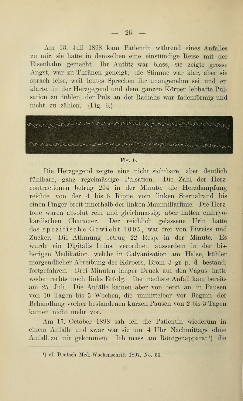 Am 13. Juli 1898 kam Patientin während eines Anfalles zu mir, sie hatte in demselben eine einstündige Reise mit der Eisenbahn gemacht. Ihr Antlitz war blass, sie zeigte grosse Äugst, war zu Thränen geneigt; die Stimme war klar, aber sie sprach leise, weil lautes Sprechen ihr unaugenehm sei und er- klärte, in der Herzgegend und dem ganzen Körper lebhafte Pul- sation zu fühlen, der Puls an der Radialis war fadenförmig und nicht zu zählen. (Fig. 6.) Fig. 6. Die Herzgegend zeigte eine nicht sichtbare, aber deutlich fühlbare, ganz regelmässige Pulsation. Die Zahl der Herz- contractionen betrug 204 in der Minute, die Herzdämpfung reichte von der 4. bis 6. Rippe vom linken Sternalrand bis •einen Finger breit innerhalb der linken Mammillarlinie. Die Herz- töne waren absolut rein und gleichmässig, aber hatten embryo- kardischen Character. Der reichlich gelassene Urin hatte das spezifische Gewicht 1005, war frei von Eiweiss und Zucker. Die Athmung betrug 22 Resp. in der Minute. Es wurde ein Digitalis Infus, verordnet, ausserdem in der bis- herigen Medikation, welche in Galvanisation am Halse, kühler morgendlicher Abreibung des Körpers, Brom 3 gr p. d. bestand, fortgefahren. Drei Minuten langer Druck auf den Vagus hatte weder rechts noch links Erfolg. Der nächste Anfall kam bereits am 25. Juli. Die Anfälle kamen aber von jetzt an in Pausen von 10 Tagen bis 5 Wochen, die unmittelbar vor Beginn der Behandlung vorher bestandenen kurzen Pausen von 2 bis 3 Tagen kamen nicht mehr vor. Am 17. October 1898 sah ich die Patientin wiederum in ■einem Anfalle und zwar war sie um 4 Uhr Nachmittags ohne Anfall zu mir gekommen. Ich mass am Röntgenapparatl) die J) cf. Deutsch Med.-Wochenschrift 1897, No. 50.