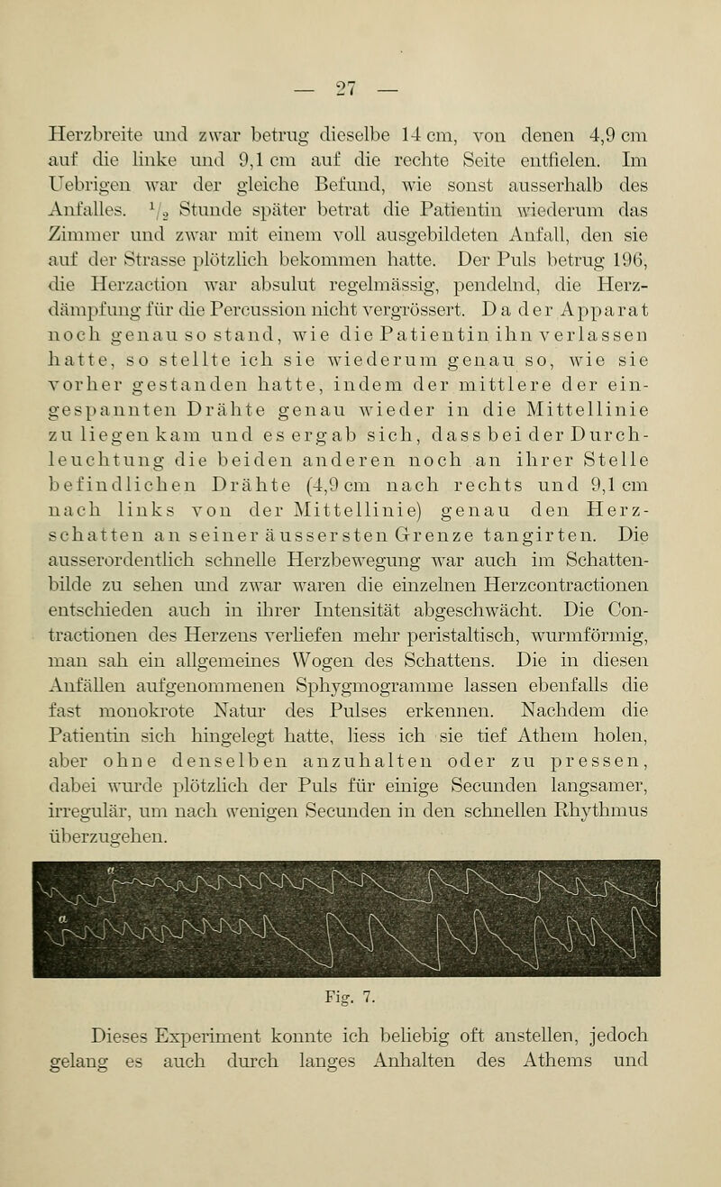 l'l Herzbreite und zwar betrug dieselbe 14 cm, von denen 4,9 cm auf die linke und 9,1 cm auf die rechte Seite entfielen. Im Uebrigen war der gleiche Befund, wie sonst ausserhalb des Anfalles. \ 2 Stunde später betrat die Patientin wiederum das Zimmer und zwar mit einem voll ausgebildeten Anfall, den sie auf der Strasse plötzlich bekommen hatte. Der Puls betrug 196, die Herzaetion war absulut regelmässig, pendelnd, die Herz- dämpfung für die Percussion nicht vergrössert. Da der Apparat noch genau so stand, wie die Patientin ihn verlassen hatte, so stellte ich sie wiederum genau so, wie sie vorher gestanden hatte, indem der mittlere der ein- gespannten Drähte genau wieder in die Mittellinie zu liegen kam und es ergab sich, dass bei der Durch- leuchtung die beiden anderen noch an ihrer Stelle befindlichen Drähte (4,9cm nach rechts und 9,1cm nach links von der Mittellinie) genau den Herz- schatten an seiner aussersten Grenze tangirten. Die ausserordentlich schnelle Herzbewegung war auch im Schatten- bilde zu sehen und zwar waren die einzelnen Herzcontractionen entschieden auch in ihrer Intensität abgeschwächt. Die Con- tractionen des Herzens verliefen mehr peristaltisch, wurmförmig, man sah ein allgemeines Wogen des Schattens. Die in diesen Anfällen aufgenommenen Sphygmogramme lassen ebenfalls die fast monokrote Natur des Pulses erkennen. Nachdem die Patientin sich hingelegt hatte, Hess ich sie tief Athem holen, aber ohne denselben anzuhalten oder zu pressen, dabei wurde plötzlich der Puls für einige Secunden langsamer, irregulär, um nach wenigen Secunden in den schnellen Rhythmus überzugehen. Fig. 7. Dieses Experiment konnte ich beliebig oft anstellen, jedoch gelang es auch durch langes Anhalten des Athems und