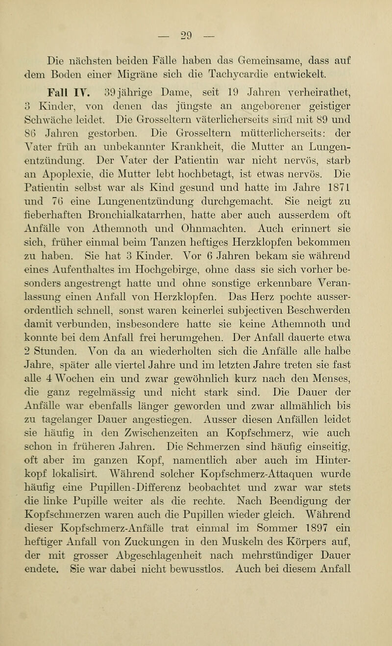 Die nächsten beiden Fälle haben das Gemeinsame, dass auf dem Boden einer Migräne sich die Tachykardie entwickelt. Fall IV. 39jährige Dame, seit 19 Jahren verheirathet, 3 Kinder, von denen das jüngste an angeborener geistiger Schwäche leidet. Die Grosseltern väterlicherseits sind mit 89 und 86 Jahren gestorben. Die Grosseltern mütterlicherseits: der Vater früh an unbekannter Krankheit, die Mutter an Lungen- entzündung. Der Vater der Patientin war nicht nervös, starb an Apoplexie, die Mutter lebt hochbetagt, ist etwas nervös. Die Patientin selbst war als Kind gesund und hatte im Jahre 1871 und 76 eine Lungenentzündung durchgemacht. Sie neigt zu fieberhaften Bronchialkatarrhen, hatte aber auch ausserdem oft Anfälle von Athemnoth und Ohnmächten. Auch erinnert sie sich, früher einmal beim Tanzen heftiges Herzklopfen bekommen zu haben. Sie hat 3 Kinder. Vor 6 Jahren bekam sie während eines Aufenthaltes im Hochgebirge, ohne dass sie sich vorher be- sonders angestrengt hatte und ohne sonstige erkennbare Veran- lassung einen Anfall von Herzklopfen. Das Herz pochte ausser- ordentlich schnell, sonst waren keinerlei subjectiven Beschwerden damit verbunden, insbesondere hatte sie keine Athemnoth und konnte bei dem Anfall frei herumgehen. Der Anfall dauerte etwa 2 Stunden. Von da an wiederholten sich die Anfälle alle halbe Jahre, später alle viertel Jahre und im letzten Jahre treten sie fast alle 4 Wochen ein und zwar gewöhnlich kurz nach den Menses, die ganz regelmässig und nicht stark sind. Die Dauer der Anfälle war ebenfalls länger geworden und zwar allmählich bis zu tagelanger Dauer angestiegen. Ausser diesen Anfällen leidet sie häufig in den Zwischenzeiten an Kopfschmerz, wie auch schon in früheren Jahren. Die Schmerzen sind häufig einseitig, oft aber im ganzen Kopf, namentlich aber auch im Hinter- kopf lokalisirt. Während solcher Kopfschmerz-Attaquen wurde häufig eine Pupillen-Differenz beobachtet und zwar war stets die linke Pupille weiter als die rechte. Nach Beendigung der Kopfschmerzen waren auch die Pupillen wieder gleich. Während dieser Kopfschmerz-Anfälle trat einmal im Sommer 1897 ein heftiger Anfall von Zuckungen in den Muskeln des Körpers auf, der mit grosser Abgeschlagenheit nach mehrstündiger Dauer endete. Sie war dabei nicht bewusstlos. Auch bei diesem Anfall
