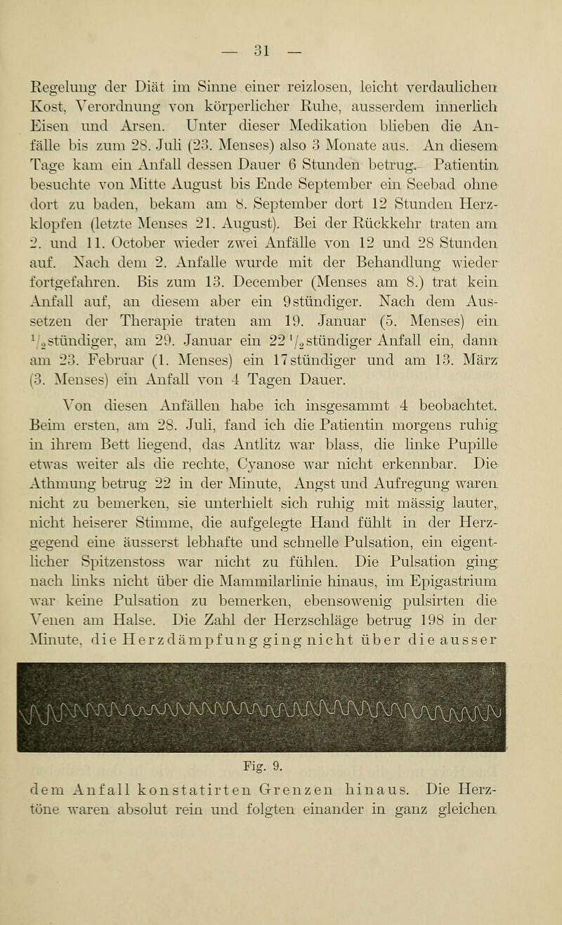 Regelung der Diät im Sinne einer reizlosen, leicht verdaulichen Kost, Verordnung von körperlicher Ruhe, ausserdem innerlich Eisen und Arsen. Unter dieser Medikation blieben die An- fälle bis zum 28. Juli (23. Menses) also 3 Monate aus. An diesem Tage kam ein Anfall dessen Dauer 6 Stunden betrug. Patientin besuchte von Mitte August bis Ende September ein Seebad ohne dort zu baden, bekam am 8. September dort 12 Stunden Herz- klopfen (letzte Menses 21. August). Bei der Rückkehr traten am 2. und 11. October wieder zwei Anfälle von 12 und 28 Stunden auf. Nach dem 2. Anfalle wurde mit der Behandlung wieder fortgefahren. Bis zum 13. December (Menses am 8.) trat kein Anfall auf, an diesem aber ein 9 stündiger. Nach dem Aus- setzen der Therapie traten am 19. Januar (5. Menses) ein 1 .stündiger, am 29. Januar ein 22' /2 stündiger Auf all ein, dann am 23. Februar (1. Menses) ein 17 stündiger und am 13. März (3. Menses) ein Anfall von 4 Tagen Dauer. Von diesen Anfällen habe ich insgesammt 4 beobachtet. Beim ersten, am 28. Juli, fand ich die Patientin morgens ruhig in ihrem Bett liegend, das Antlitz war blass, die linke Pupille etwas weiter als die rechte, Cyanose war nicht erkennbar. Die Athmung betrug 22 in der Minute, Angst und Aufregung waren nicht zu bemerken, sie unterhielt sich ruhig mit massig lauter, nicht heiserer Stimme, die aufgelegte Hand fühlt in der Herz- gegend eine äusserst lebhafte und schnelle Pulsation, ein eigent- licher Spitzenstoss war nicht zu fühlen. Die Pulsation ging nach links nicht über die Mammilarlinie hinaus, im Epigastrium war keine Pulsation zu bemerken, ebensowenig pulsirten die Venen am Halse. Die Zahl der Herzschläge betrug 198 in der Minute, die Herzdämpfung ging nicht über die ausser Fig. 9. dem Anfall konstatirten Grenzen hinaus. Die Herz- töne waren absolut rein und folgten einander in ganz gleichen