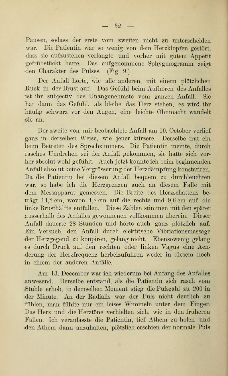 Pausen, sodass der erste vom zweiten nicht zu unterscheiden war. Die Patientin war so wenig von dem Herzklopfen gestört, •dass sie aufzustehen verlangte und vorher mit gutem Appetit gefrühstückt hatte. Das aufgenommene Sphygmogramm zeigt den Charakter des Pulses. (Fig. 9.) Der Anfall hörte, wie alle anderen, mit einem plötzlichen Ruck in der Brust auf. Das Gefühl beim Aufhören des Anfalles ist ihr subjectiv das Unangenehmste vom ganzen Anfall. Sie hat dann das Gefühl, als bleibe das Herz stehen, es wird ihr häufig schwarz vor den Augen, eine leichte Ohnmacht wandelt sie an. Der zweite von mir beobachtete Anfall am 10. October verlief ganz in derselben Weise, wie jener kürzere. Derselbe trat ein beim Betreten des Sprechzimmers. Die Patientin meinte, durch rasches Umdrehen sei der Anfall gekommen, sie hatte sich vor- her absolut wohl gefühlt. Auch jetzt konnte ich beim beginnenden Anfall absolut keine Vergrösserung der Herzdämpfung konstatiren. Da die Patientin bei diesem Anfall bequem zu durchleuchten war, so habe ich die Herzgrenzen auch an diesem Falle mit dem Messapparat gemessen. Die Breite des Herzschattens be- trägt 14,2 cm, wovon 4,8 cm auf die rechte und 9,6 cm auf die linke Brusthälfte entfallen. Diese Zahlen stimmen mit den später ausserhalb des Anfalles gewonnenen vollkommen überein. Dieser Anfall dauerte 28 Stunden und hörte auch ganz plötzlich auf. Ein Versuch, den Anfall durch elektrische Vibriationsmassage ■der Herzgegend zu koupiren, gelang nicht. Ebensowenig gelang es durch Druck auf den rechten oder linken Vagus eine Aen- derung der Herzfrequenz herbeizuführen weder in diesem noch in einem der anderen Anfälle. Am 13. December war ich wiederum bei Anfang des Anfalles anwesend. Derselbe entstand, als die Patientin sich rasch vom Stuhle erhob, in demselben Moment stieg die Pulszahl zu 200 in der Minute. An der Radialis war der Puls nicht deutlich zu fühlen, man fühlte nur ein leises Wimmeln unter dem Finger. Das Herz und die Herztöne verhielten sich, wie in den früheren Fällen. Ich veranlasste die Patientin, tief Athem zu holen und <den Athem dann anzuhalten, plötzlich erschien der normale Puls