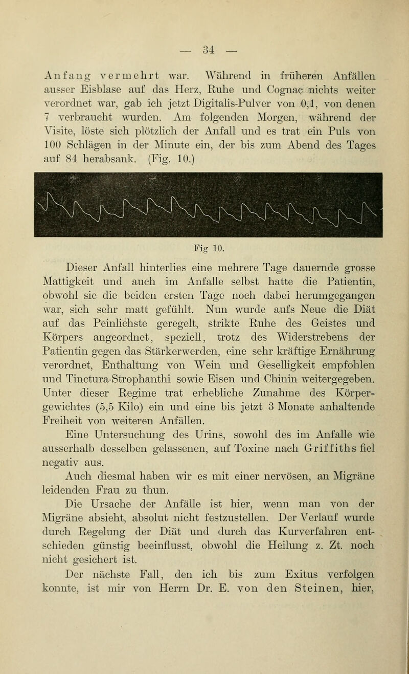 Anfang vermehrt war. Während in früheren Anfällen ausser Eisblase auf das Herz, Ruhe und Cognac nichts weiter verordnet war, gab ich jetzt Digitalis-Pulver von 0,1, von denen 7 verbraucht wurden. Am folgenden Morgen, während der Visite, löste sich plötzlich der Anfall und es trat ein Puls von 100 Schlägen in der Minute ein, der bis zum Abend des Tages auf 84 herabsank. (Fig. 10.) Pig 10. Dieser Anfall hinterlies eine mehrere Tage dauernde grosse Mattigkeit und auch im Anfalle selbst hatte die Patientin, obwohl sie die beiden ersten Tage noch dabei herumgegangen war, sich sehr matt gefühlt. Nun wurde aufs Neue die Diät auf das Peinlichste geregelt, strikte Ruhe des Geistes und Körpers angeordnet, speziell, trotz des Widerstrebens der Patientin gegen das Stärkerwerden, eine sehr kräftige Ernährung verordnet, Enthaltung von Wein und Geselligkeit empfohlen und Tinctura-Strophanthi sowie Eisen und Chinin weitergegeben. Unter dieser Regime trat erhebliche Zunahme des Körper- gewichtes (5,5 Kilo) ein und eine bis jetzt 3 Monate anhaltende Freiheit von weiteren Anfällen. Eine Untersuchung des Urins, sowohl des im Anfalle wie ausserhalb desselben gelassenen, auf Toxine nach Griffiths fiel negativ aus. Auch diesmal haben wir es mit einer nervösen, an Migräne leidenden Frau zu thun. Die Ursache der Anfälle ist hier, wenn man von der Migräne absieht, absolut nicht festzustellen. Der Verlauf wurde durch Regelung der Diät und durch das Kurverfahren ent- schieden günstig beeinflusst, obwohl die Heilung z. Zt. noch nicht gesichert ist. Der nächste Fall, den ich bis zum Exitus verfolgen konnte, ist mir von Herrn Dr. E. von den Steinen, hier,