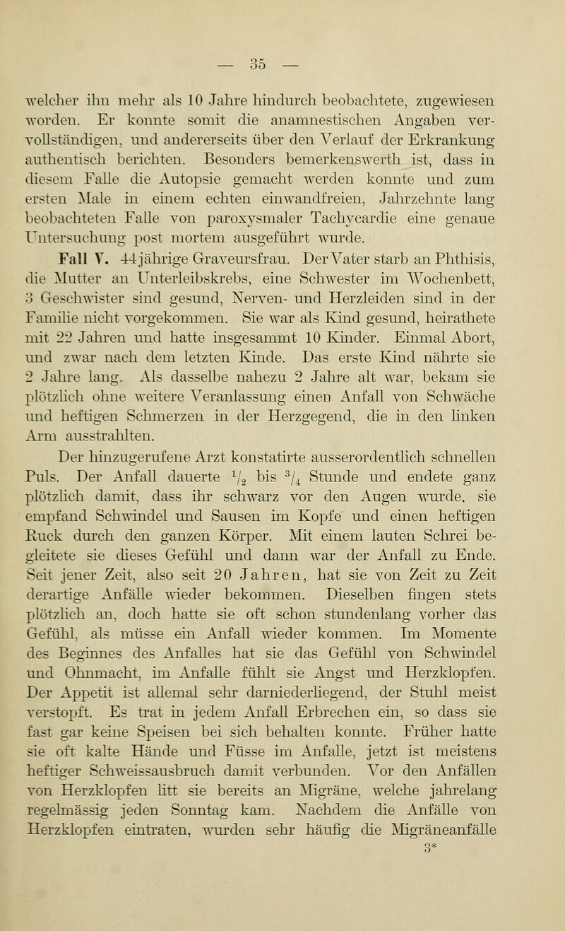 welcher ihn mehr als 10 Jahre hindurch beobachtete, zugewiesen worden. Er konnte somit die anamnestischen Angaben ver- vollständigen, und andererseits über den Verlauf der Erkrankung authentisch berichten. Besonders bemerkenswerth ist, dass in diesem Falle die Autopsie gemacht werden konnte und zum ersten Male in einem echten einwandfreien, Jahrzehnte lang beobachteten Falle von paroxysmaler Tachycardie eine genaue Untersuchung post mortem ausgeführt wurde. Fall V. 44 jährige Graveursfrau. Der Vater starb an Phthisis, die Mutter an Unterleibskrebs, eine Schwester im Wochenbett, 3 Geschwister sind gesund, Nerven- und Herzleiden sind in der Familie nicht vorgekommen. Sie war als Kind gesund, heirathete mit 22 Jahren und hatte insgesammt 10 Kinder. Einmal Abort, und zwar nach dem letzten Kinde. Das erste Kind nährte sie 2 Jahre lang. Als dasselbe nahezu 2 Jahre alt war, bekam sie plötzlich ohne weitere Veranlassung einen Anfall von Schwäche und heftigen Schmerzen in der Herzgegend, die in den linken Arm ausstrahlten. Der hinzugerufene Arzt konstatirte ausserordentlich schnellen Puls. Der Anfall dauerte 1/2 bis 3/4 Stunde und endete ganz plötzlich damit, dass ihr schwarz vor den Augen wurde, sie empfand Schwindel und Sausen im Kopfe und einen heftigen Ruck durch den ganzen Körper. Mit einem lauten Schrei be- gleitete sie dieses Gefühl und dann war der Anfall zu Ende. Seit jener Zeit, also seit 20 Jahren, hat sie von Zeit zu Zeit derartige Anfälle wieder bekommen. Dieselben fingen stets plötzlich an, doch hatte sie oft schon stundenlang vorher das Gefühl, als müsse ein Anfall wieder kommen. Im Momente des Beginnes des Anfalles hat sie das Gefühl von Schwindel und Ohnmacht, im Anfalle fühlt sie Angst und Herzklopfen. Der Appetit ist allemal sehr darniederhegend, der Stuhl meist verstopft. Es trat in jedem Anfall Erbrechen ein, so dass sie fast gar keine Speisen bei sich behalten konnte. Früher hatte sie oft kalte Hände und Füsse im Anfalle, jetzt ist meistens heftiger Schweissausbruch damit verbunden. Vor den Anfällen von Herzklopfen litt sie bereits an Migräne, welche jahrelang regelmässig jeden Sonntag kam. Nachdem die Anfälle von Herzklopfen eintraten, wurden sehr häufig die Migräneanfälle