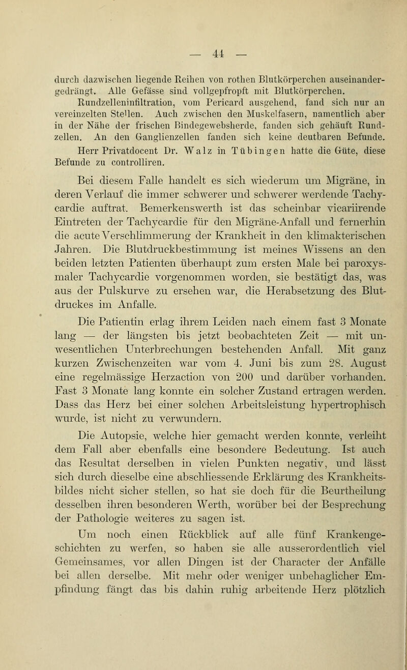 durch dazwischen liegende Reihen von rothen Blutkörperchen auseinander- gedrängt. Alle Gefässe sind vollgepfropft mit Blutkörperchen. Rundzelleninfiltration, vom Pericard ausgehend, fand sich nur an vereinzelten Stellen. Auch zwischen den Muskelfasern, namentlich aher in der Nähe der frischen Bindegewebsherde, fanden sich gehäuft Rund- zellen. An den Ganglienzellen fanden sich keine deutbaren Befunde. Herr Privatdocent Dr. Walz in Tübingen hatte die Güte, diese Befunde zu controlliren. Bei diesem Falle handelt es sich wiederum um Migräne, in deren Verlauf die immer schwerer und schwerer werdende Tachy- cardie auftrat. Bemerkenswert]! ist das scheinbar vicariirende Eintreten der Tachykardie für den Migräne-Anfall und fernerhin die acute Verschlimmerung der Krankheit in den klimakterischen Jahren. Die Blutdruckbestimmung ist meines Wissens an den beiden letzten Patienten überhaupt zum ersten Male bei paroxys- maler Tachykardie vorgenommen worden, sie bestätigt das, was aus der Pulskurve zu ersehen war, die Herabsetzung des Blut- druckes im Anfalle. Die Patientin erlag ihrem Leiden nach einem fast 3 Monate lang — der längsten bis jetzt beobachteten Zeit — mit un- wesentlichen Unterbrechungen bestehenden Anfall. Mit ganz kurzen Zwischenzeiten war vom 4. Juni bis zum 28. August eine regelmässige Herzaction von 200 und darüber vorhanden. Fast 3 Monate lang konnte ein solcher Zustand ertragen werden. Dass das Herz bei einer solchen Arbeitsleistung hypertrophisch wurde, ist nicht zu verwundern. Die Autopsie, welche hier gemacht werden konnte, verleiht dem Fall aber ebenfalls eine besondere Bedeutung. Ist auch das Resultat derselben in vielen Punkten negativ, und lässt sich durch dieselbe eine abschliessende Erklärung des Krankheits- bildes nicht sicher stellen, so hat sie doch für die Beurtheilung desselben ihren besonderen Werth, worüber bei der Besprechung der Pathologie weiteres zu sagen ist. Um noch einen Rückblick auf alle fünf Krankenge- schichten zu werfen, so haben sie alle ausserordentlich viel Gemeinsames, vor allen Dingen ist der Character der Anfälle bei allen derselbe. Mit mehr oder weniger unbehaglicher Em- pfindung fängt das bis dahin ruhig arbeitende Herz plötzlich