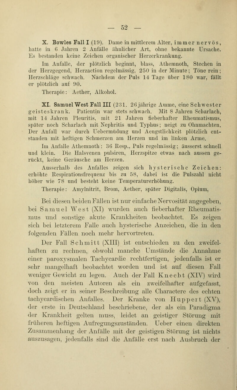 X. Bowles Fall I (19). Dame in mittlerem Alter, immer nervös, hatte in 6 Jahren 2 Anlalle ähnlicher Art, ohne bekannte Ursache. Es bestanden keine Zeichen organischer Herzerkrankung. Im Anfalle, der plötzlich beginnt, blass, Athemnoth, Stechen in der Herzgegend, Herzaction regelmässig, 250 in der Minute; Töne rein; Herzschläge schwach. Nachdem der Puls 14 Tage über 180 war, fällt er plötzlich auf 90. Therapie: Aether, Alkohol. XI. Samuel West Fall III (231. 26 jährige Amme, eine Schwester geisteskrank. Patientin war stets schwach. Mit 8 Jahren Scharlach, mit 14 Jahren Pleuritis, mit 21 Jahren fieberhafter Rheumatismus, später noch Scharlach mit Nephritis und Typhus; neigt zu Ohnmächten. Der Anfall war durch Uebermüdung und Aengstlichkeit plötzlich ent- standen mit heftigen Schmerzen am Herzen und im linken Arme. Im Anfalle Athemnoth: 36 Resp., Puls regelmässig; äusserst schnell und klein. Die Halsvenen pulsiren, Herzspitze etwas nach aussen ge- rückt, keine Geräusche am Herzen. Ausserhalb des Anfalles zeigen sich hysterische Zeichen: erhöhte Respirationsfrequenz bis zu 58, dabei ist die Pulszahl nicht höher wie 78 und bestellt keine Temperaturerhöhung. Therapie: Amylnitrit, Brom, Aether, später Digitalis, Opium, Bei diesen beiden Fällen ist nur einfache Nervosität angegeben, bei Samuel West (XI) wurden auch fieberhafter Rheumatis- mus und sonstige akute Krankheiten beobachtet. Es zeigen sich bei letzterem Falle auch hysterische Anzeichen, die in den folgenden Fällen noch mein hervortreten. Der Fall Schmitt (XIII) ist entschieden zu den zweifel- haften zu rechnen, obwohl manche Umstände die Annahme einer paroxysmalen Tachycardie rechtfertigen, jedenfalls ist er sehr mangelhaft beobachtet worden und ist auf diesen Fall weniger Gewicht zu legen. Auch der Fall Knecht (XIV) wird von den meisten Autoren als ein zweifelhafter aufgefasst, doch zeigt er in seiner Beschreibung alle Charactere des echten tachycardischen Anfalles. Der Kranke von Huppeit (XV), der erste in Deutschland beschriebene, der als ein Paradigma der Krankheit gelten muss, leidet an geistiger Störung mit früheren heftigen Aufregungszuständen. Ueber einen direkten Zusammenhang der Anfälle mit der geistigen Störung ist nichts auszusagen, jedenfalls sind die Anfälle erst nach Ausbruch der