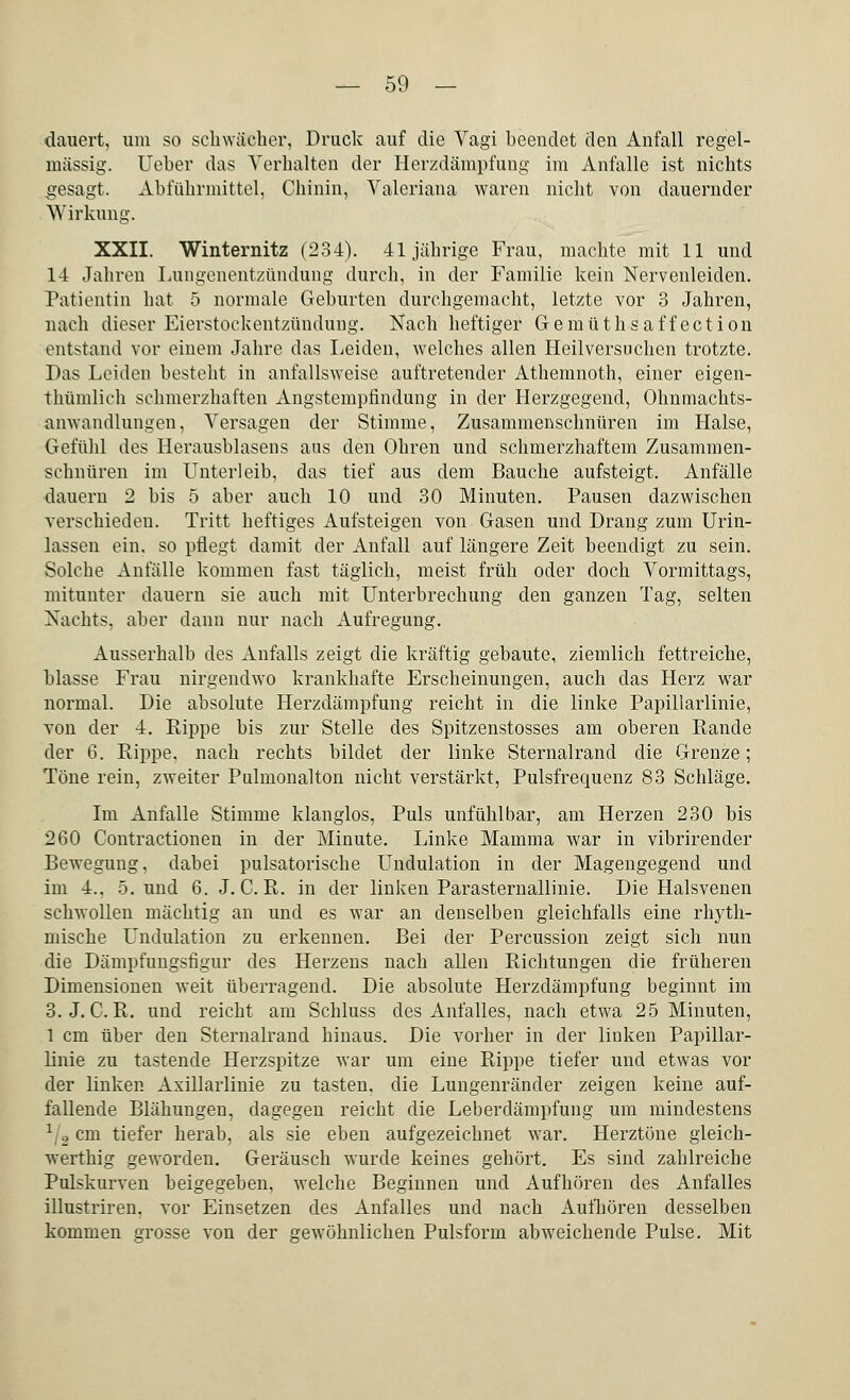 dauert, um so schwächer, Druck auf die Vagi beendet den Anfall regel- mässig. Ueher das Verhalten der Herzdämpfung im Anfalle ist nichts gesagt. Abführmittel, Chinin, Valeriana waren nicht von dauernder Wirkung. XXII. Winternitz (234). 41jährige Frau, machte mit 11 und 14 Jahren Lungenentzündung durch, in der Familie kein Nervenleiden. Patientin hat 5 normale Geburten durchgemacht, letzte vor 3 Jahren, nach dieser Eierstockentzündung. Nach heftiger Gemüthsaffection entstand vor einem Jahre das Leiden, welches allen Heilversuchen trotzte. Das Leiden besteht in anfallsweise auftretender Athemnoth, einer eigen- thümlich schmerzhaften Angstempfindung in der Herzgegend, Ohnmachts- anwandlungen, Versagen der Stimme, Zusammenschnüren im Halse, Gefühl des Herausblasens aus den Ohren und schmerzhaftem Zusammen- schnüren im Unterleib, das tief aus dem Bauche aufsteigt. Anfälle dauern 2 bis 5 aber auch 10 und 30 Minuten. Pausen dazwischen verschieden. Tritt heftiges Aufsteigen von Gasen und Drang zum Urin- lassen ein. so pflegt damit der Anfall auf längere Zeit beendigt zu sein. Solche Anfälle kommen fast täglich, meist früh oder doch Vormittags, mitunter dauern sie auch mit Unterbrechung den ganzen Tag, selten Nachts, aber dann nur nach Aufregung. Ausserhalb des Anfalls zeigt die kräftig gebaute, ziemlich fettreiche, blasse Frau nirgendwo krankhafte Erscheinungen, auch das Herz war normal. Die absolute Herzdämpfung reicht in die linke Papillarlinie, von der 4. Rippe bis zur Stelle des Spitzenstosses am oberen Rande der 6. Rippe, nach rechts bildet der linke Sternalrand die Grenze; Töne rein, zweiter Pulmonalton nicht verstärkt, Pulsfrequenz 83 Schläge. Im Anfalle Stimme klanglos, Puls unfühlbar, am Herzen 230 bis 260 Contractionen in der Minute. Linke Mamma war in vibrirender Bewegung, dabei pulsatorische Undulation in der Magengegend und im 4.. 5. und 6. J. C. R. in der linken ParaSternallinie. Die Halsvenen schwollen mächtig an und es war an denselben gleichfalls eine rhyth- mische Undulation zu erkennen. Bei der Percussion zeigt sich nun die Dämpfungsfigur des Herzens nach allen Richtungen die früheren Dimensionen weit überragend. Die absolute Herzdämpfung beginnt im 3.J. C. R. und reicht am Schluss des Anfalles, nach etwa 25 Minuten, 1 cm über den Sternalrand hinaus. Die vorher in der linken Papillar- linie zu tastende Herzspitze war um eine Rippe tiefer und etwas vor der linken Axillarlinie zu tasten, die Lungenränder zeigen keine auf- fallende Blähungen, dagegen reicht die Leberdämpfung um mindestens 1j2 cm tiefer herab, als sie eben aufgezeichnet war. Herztöne gleich- werthig geworden. Geräusch wurde keines gehört. Es sind zahlreiche Pulskurven beigegeben, welche Beginnen und Aufhören des Anfalles illustriren. vor Einsetzen des Anfalles und nach Aufhören desselben kommen grosse von der gewöhnlichen Pulsform abweichende Pulse. Mit