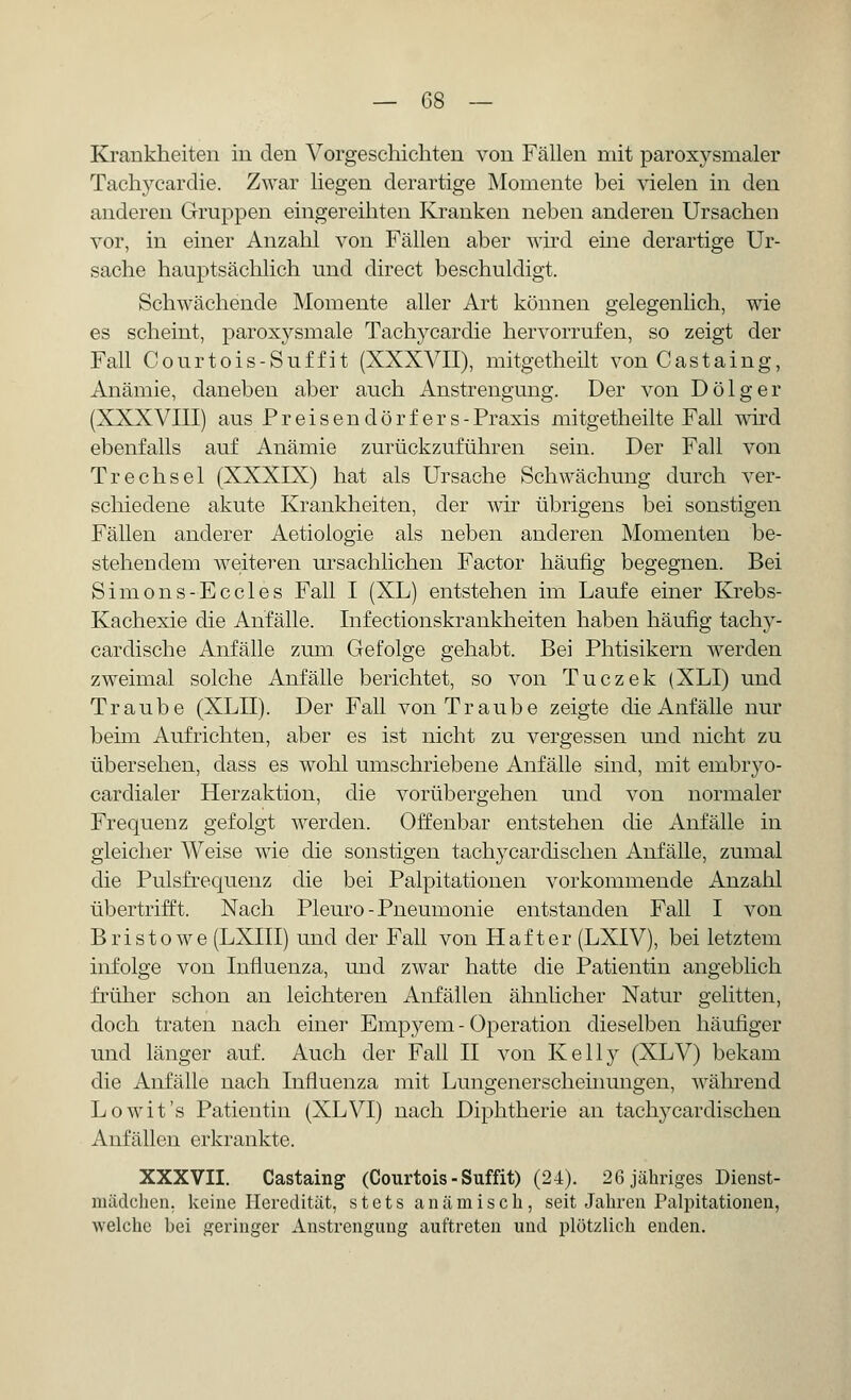 Krankheiten in den Vorgeschichten von Fällen mit paroxysmaler Tachykardie. Zwar liegen derartige Momente bei vielen in den anderen Gruppen eingereihten Kranken neben anderen Ursachen vor, in einer Anzahl von Fällen aber wird eine derartige Ur- sache hauptsächlich und direct beschuldigt. Schwächende Momente aller Art können gelegenlich, wie es scheint, paroxysmale Tachycardie hervorrufen, so zeigt der Fall Courtois-Suffit (XXXVII), mitgetheilt vonCastaing, Anämie, daneben aber auch Anstrengung. Der von Dölger (XXXVIII) aus Preisendörfers-Praxis mitgetheilte Fall wird ebenfalls auf Anämie zurückzuführen sein. Der Fall von Trechsel (XXXIX) hat als Ursache Schwächung durch ver- schiedene akute Krankheiten, der wir übrigens bei sonstigen Fällen anderer Aetiologie als neben anderen Momenten be- stehendem weiteren ursachlichen Factor häufig begegnen. Bei Simons-Eccles Fall I (XL) entstehen im Laufe einer Krebs- Kachexie die Anfälle. Infectionskrankheiten haben häufig tachy- cardische Anfälle zum Gefolge gehabt. Bei Phtisikern werden zweimal solche Anfälle berichtet, so von Tuczek (XLI) und Traube (XLII). Der Fall von Traube zeigte die Anfälle nur beim Aufrichten, aber es ist nicht zu vergessen und nicht zu übersehen, class es wohl umschriebene Anfälle sind, mit embryo- cardialer Herzaktion, die vorübergehen und von normaler Frequenz gefolgt werden. Offenbar entstehen die Anfälle in gleicher Weise wie die sonstigen tachycardischen Anfälle, zumal die Pulsfrequenz die bei Palpitationen vorkommende Anzahl übertrifft. Nach Pleuro-Pneumonie entstanden Fall I von Bristowe (LXIII) und der Fall von Haft er (LXIV), bei letztem infolge von Influenza, und zwar hatte die Patientin angeblich früher schon an leichteren Anfällen ähnlicher Natur gelitten, doch traten nach einer Empyem - Operation dieselben häufiger und länger auf. Auch der Fall II von Kelly (XLV) bekam die Anfälle nach Influenza mit Lungenerscheinungen, während Lowit's Patientin (XLVI) nach Diphtherie an tachycardischen Anfällen erkrankte. XXXVII. Castaing (Courtois-Suffit) (24). 26 jähriges Dienst- mädchen, keine Heredität, stets anämisch, seit Jahren Palpitationen, welche bei geringer Anstrengung auftreten und plötzlich enden.