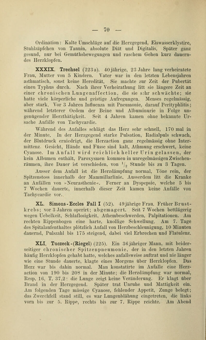 — 70 — Ordination: Kalte Umschläge auf die Herzgegend, Eiswasserklystire, Stuhlzäpfchen von Tannin, absolute Diät und Digitalis. Später ganz gesund, nur bei Gemütbsbewegungen und raschem Gehen kurz dauern- des Herzklopfen. XXXIX. Trechsel (223 a). 40 jährige, 23 Jahre lang verheiratete Frau, Mutter von 5 Kindern. Vater war in den letzten Lebensjahren asthmatisch, sonst keine Heredität. Sie machte zur Zeit der Pubertät einen Typhus durch. Nach ihrer Verheirathung litt sie längere Zeit an einer chronischen Lungenaffection, die sie sahr schwächte; sie hatte viele körperliche und geistige Aufregungen. Menses regelmässig, aber stark. Vor 3 Jahren Influenza mit Pneumonie, darauf Perityphlitis; während letzterer Oedem der Beine und Albuminurie in Folge un- genügender Herzthätigkeit. Seit 4 Jahren kamen ohne bekannte Ur- sache Anfälle von Tachycardie. Während des Anfalles schlägt das Herz sehr schnell, 170 mal in der Minute. In der Herzgegend starke Pulsation, Radialpuls schwach, der Blutdruck erniedrigt, die Herzaction ganz regelmässig ohne Inter- mittenz. Gesicht, Hände und Füsse sind kalt, Athmung erschwert, keine Cyanose. Im Anfall wird reichlich heller Urin gelassen, der kein Albumen enthält, Paroxysmen kommen in unregelmässigen Zwischen- räumen, ihre Dauer ist verschieden, von 1/2 Stunde bis zu 3 Tagen. Ausser dem Anfall ist die Herzdämpfung normal, Töne rein, der Spitzenstoss innerhalb der Mammillarlinie. Ausserdem litt die Kranke an Anfällen von »Neurasthenie«. Ferner an Dyspepsie, welche 5 bis 7 Wochen dauerte, innerhalb dieser Zeit kamen keine Anfälle von Tachycardie vor.. XL. Simons - Eccles Fall I (52). 49 jährige Frau. Früher Brust- krebs; vor 3 Jahren operirt; abgemagert. Seit 7 Wochen bettlägerig wegen Uebelkeit, Schlaflosigkeit, Athembeschwerden, Palpitationen. Am rechten Rippenbogen eine harte, knollige Schwellung. Am 7. Tage des Spitalaufenthaltes plötzlich Anfall von Herzbeschleunigung, 10 Minuten dauernd, Pulszahl bis 175 steigend, dabei viel Erbrechen und Flatulenz. XLI. Tuczeck-(Riegel) (225). Ein 36 jähriger Mann, mit beider- seitiger chronischer Spitzenpneumonie, der in den letzten Jahren häufig Herzklopfen gehabt hatte, welches anfallsweise auftrat und nie länger wie eine Stunde dauerte, klagte eines Morgens über Herzklopfen. Das Herz war bis dahin normal. Man konstatirte im Anfalle eine Herz- action von 190 bis 208 in der Minute; die Herzdämpfung war normal, Resp. 16, T. 37,2; die Lunge zeigt keine Veränderung. Er klagt über Brand in der Herzgegend. Später trat Unruhe und Mattigkeit ein. Am folgenden Tage massige Cyanose, fehlender Appetit, Zunge belegt; das Zwerchfell stand still, es war Lungenblähung eingetreten, die links