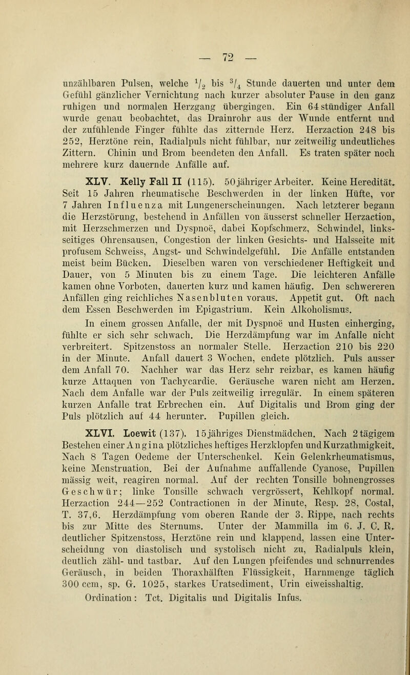 unzählbaren Pulsen, welche l/2 bis 3/4 Stunde dauerten und unter dem Gefühl gänzlicher Vernichtung nach kurzer absoluter Pause in den ganz ruhigen und normalen Herzgang übergingen. Ein 64 stündiger Anfall wurde genau beobachtet, das Drainrohr aus der Wunde entfernt und der zufühlende Finger fühlte das zitternde Herz. Herzaction 248 bis 252, Herztöne rein, Radialpuls nicht fühlbar, nur zeitweilig undeutliches Zittern. Chinin und Brom beendeten den Anfall. Es traten später noch mehrere kurz dauernde Anfälle auf. XLV. Kelly Fall II (115). 50 jähriger Arbeiter. Keine Heredität. Seit 15 Jahren rheumatische Beschwerden in der linken Hüfte, vor 7 Jahren Influenza mit Lungenerscheinungen. Nach letzterer begann die Herzstörung, bestehend in Anfällen von äusserst schneller Herzaction,. mit Herzschmerzen und Dyspnoe, dabei Kopfschmerz, Schwindel, links- seitiges Ohrensausen, Congestion der linken Gesichts- und Halsseite mit profusem Schweiss, Angst- und Schwindelgefühl. Die Anfälle entstanden meist beim Bücken. Dieselben waren von verschiedener Heftigkeit und Dauer, von 5 Minuten bis zu einem Tage. Die leichteren Anfälle kamen ohne Vorboten, dauerten kurz und kamen häufig. Den schwereren Anfällen ging reichliches Nasenbluten voraus. Appetit gut. Oft nach dem Essen Beschwerden im Epigastrium. Kein Alkoholismus. In einem grossen Anfalle, der mit Dyspnoe und Husten einhergingr fühlte er sich sehr schwach. Die Herzdämpfung war im Anfalle nicht verbreitert. Spitzenstoss an normaler Stelle. Herzaction 210 bis 220 in der Minute. Anfall dauert 3 Wochen, endete plötzlich. Puls ausser dem Anfall 70. Nachher war das Herz sehr reizbar, es kamen häufig kurze Attaquen von Tachycardie. Geräusche waren nicht am Herzen. Nach dem Anfalle war der Puls zeitweilig irregulär. In einem späteren kurzen Anfalle trat Erbrechen ein. Auf Digitalis und Brom ging der Puls plötzlich auf 44 herunter. Pupillen gleich. XLVI. Loewit (137). 15jähriges Dienstmädchen. Nach 2tägigem Bestehen einer Angina plötzliches heftiges Herzklopfen undKurzathmigkeit. Nach 8 Tagen Oedeme der Unterschenkel. Kein Gelenkrheumatismus, keine Menstruation. Bei der Aufnahme auffallende Cyanose, Pupillen massig weit, reagiren normal. Auf der rechten Tonsille bohnengrosses Geschwür; linke Tonsille schwach vergrössert, Kehlkopf normal. Herzaction 244—252 Contractionen in der Minute, Resp. 28, Costal, T. 37,6. Herzdämpfung vom oberen Rande der 3. Rippe, nach rechts bis zur Mitte des Sternums. Unter der Mammilla im 6. J. C. R. deutlicher Spitzenstoss, Herztöne rein und klappend, lassen eine Unter- scheidung von diastolisch und systolisch nicht zu, Radialpuls klein, deutlich zähl- und tastbar. Auf den Lungen pfeifendes und schnurrendes Geräusch, in beiden Thoraxhälften Flüssigkeit, Harnmenge täglich 300 ccm, sp. G. 1025, starkes Uratsediment, Urin eiweisshaltig. Ordination: Tct. Digitalis und Digitalis Infus.
