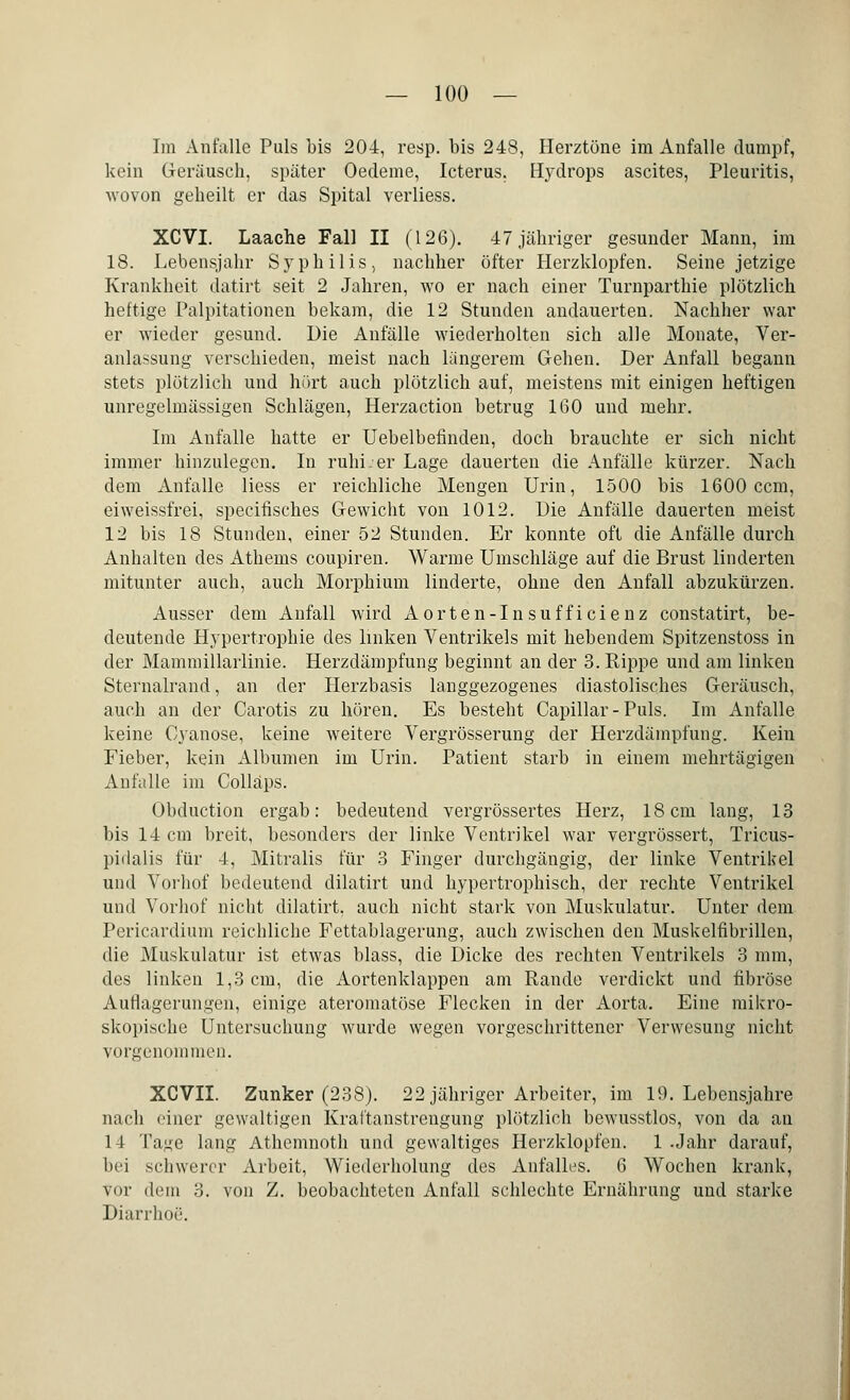Im Anfalle Puls bis 204, resp. bis 248, Herztöne im Anfalle dumpf, kein Geräusch, später Oedeme, Icterus. Hydrops ascites, Pleuritis, wovon geheilt er das Spital verliess. XCVI. Laache Fall II (126). 47 jähriger gesunder Mann, im 18. Lebensjahr Syphilis, nachher öfter Herzklopfen. Seine jetzige Krankheit datirt seit 2 Jahren, wo er nach einer Turnparthie plötzlich heftige Palpitationen bekam, die 12 Stunden andauerten. Nachher war er wieder gesund. Die Anfälle wiederholten sich alle Monate, Ver- anlassung verschieden, meist nach längerem Gehen. Der Anfall begann stets plötzlich und hört auch plötzlich auf, meistens mit einigen heftigen unregelmässigen Schlägen, Herzaction betrug 160 und mehr. Im Anfalle hatte er Uebelbefinden, doch brauchte er sich nicht immer hinzulegen. In ruhi.er Lage dauerten die Anfälle kürzer. Nach dem Anfalle Hess er reichliche Mengen Urin, 1500 bis 1600 ccm, eiweissfrei, speeifisches Gewicht von 1012. Die Anfälle dauerten meist 12 bis 18 Stunden, einer 52 Stunden. Er konnte oft die Anfälle durch Anhalten des Athems coupiren. Warme Umschläge auf die Brust linderten mitunter auch, auch Morphium linderte, ohne den Anfall abzukürzen. Ausser dem Anfall wird Aorten-Insufficienz constatirt, be- deutende Hypertrophie des linken Ventrikels mit hebendem Spitzenstoss in der Mammillarlinie. Herzdämpfung beginnt an der 3. Rippe und am linken Sternalrand, an der Herzbasis langgezogenes diastolisches Geräusch, auch an der Carotis zu hören. Es besteht Capillar-Puls. Im Anfalle keine Cyanose, keine weitere Vergrösserung der Herzdämpfung. Kein Fieber, kein Albumen im Urin. Patient starb in einem mehrtägigen Anfalle im Colläps. Obduction ergab: bedeutend vergrössertes Herz, 18cm lang, 13 bis 14 cm breit, besonders der linke Ventrikel war vergrössert, Tricus- pidalis für 4, Mitralis für 3 Finger durchgängig, der linke Ventrikel und Vorhof bedeutend dilatirt und hypertrophisch, der rechte Ventrikel und Vorhof nicht dilatirt, auch nicht stark von Muskulatur. Unter dem Pericardium reichliche Fettablagerung, auch zwischen den Muskelfibrillen, die Muskulatur ist etwas blass, die Dicke des rechten Ventrikels 3 mm, des linken 1,3 cm, die Aortenklappen am Rande verdickt und fibröse Autlagerungen, einige ateromatöse Flecken in der Aorta. Eine mikro- skopische Untersuchung wurde wegen vorgeschrittener Verwesung nicht vorgenommen. XCVII. Zunker (238). 22 jähriger Arbeiter, im 19. Lebensjahre nach einer gewaltigen Kraftanstreugung plötzlich bewusstlos, von da an 14 Ta^e lang Athemnoth und gewaltiges Herzklopfen. 1 Jahr darauf, bei schwerer Arbeit, Wiederholung des Anfalles. 6 Wochen krank, vor dein 3. von Z. beobachteten Anfall schlechte Ernährung und starke Diarrhoe.