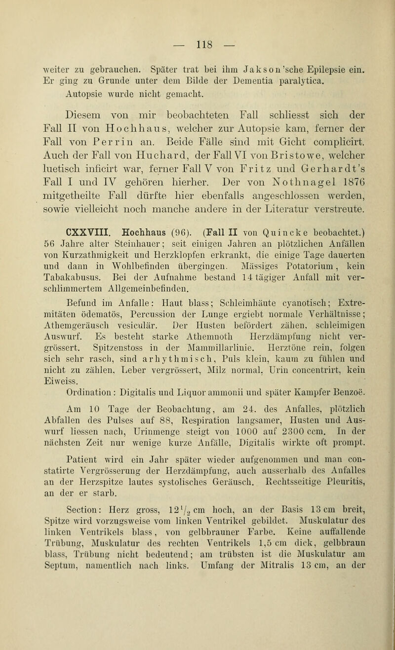 weiter zu gebrauchen. Später trat bei ihm Jakson'sehe Epilepsie ein. Er ging zu Grunde unter dem Bilde der Dementia paralytica. Autopsie wurde nicht gemacht. Diesem von mir beobachteten Fall schliesst sich der Fall II von Hochhaus, welcher zur Autopsie kam, ferner der Fall von Perrin an. Beide Fälle sind mit Gicht complicirt. Auch der Fall von Huchard, der Fall VI von Bristowe, welcher luetisch inncirt war, ferner Fall V von Fritz und Gerhardt's Fall I und IV gehören hierher. Der von Nothnagel 1876 mitgetheilte Fall dürfte hier ebenfalls angeschlossen werden, sowie vielleicht noch manche andere in der Literatur verstreute. CXXVIII. Hochhaus (96). (Fall II von Q u i n c k e beobachtet.) 56 Jahre alter Steinhauer; seit einigen Jahren an plötzlichen Anfällen von Kurzathmigkeit und Herzklopfen erkrankt, die einige Tage dauerten und dann in Wohlbefinden übergingen. Massiges Potatorium, kein Tabakabusus. Bei der Aufnahme bestand 14tägiger Anfall mit ver- schlimmertem Allgemeinbefinden. Befund im Anfalle: Haut blass; Schleimhäute cyanotisch; Extre- mitäten ödematös, Percussion der Lunge ergiebt normale Verhältnisse; Athemgeräusch vesiculär. Der Husten befördert zähen, schleimigen Auswurf. Es besteht starke Athemnoth Herzdämpiüng nicht ver- grössert. Spitzenstoss in der Mammillarlmie. Herztöne rein, folgen sich sehr rasch, sind arhythmisch, Puls klein, kaum zu fühlen und nicht zu zählen, Leber vergrössert, Milz normal. Urin concentrirt, kein Eiweiss. Ordination: Digitalis und Liquor ammonii und später Kampfer Benzoe. Am 10 Tage der Beobachtung, am 24. des Anfalles, plötzlich Abfallen des Pulses auf 88, Respiration langsamer, Husten und Aus- wurf liessen nach, Urinmenge steigt von 1000 auf 2300 ccm. In der nächsten Zeit nur wenige kurze Anfälle, Digitalis wirkte oft prompt. Patient wird ein Jahr später wieder aufgenommen und man con- statirte Vergrösserung der Herzdämpfung, auch ausserhalb des Anfalles an der Herzspitze lautes systolisches Geräusch. Rechtsseitige Pleuritis, an der er starb. Section: Herz gross, 12l/2cm hoch, an der Basis 13 cm breit, Spitze wird vorzugsweise vom linken Ventrikel gebildet. Muskulatur des linken Ventrikels blass, von gelbbrauner Farbe. Keine auffallende Trübung, Muskulatur des rechten Ventrikels 1,5 cm dick, gelbbraun blass, Trübung nicht bedeutend; am trübsten ist die Muskulatur am Septum, namentlich nach links. Umfang der Mitralis 13 cm, an der