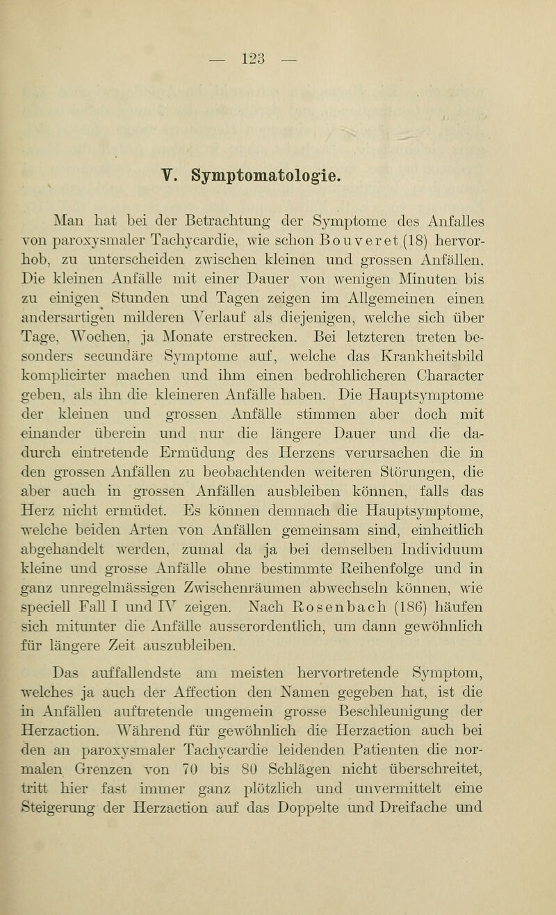 V. Symptomatologie. Man hat bei der Betrachtung der Symptome des Anfalles von paroxysmaler Tachycardie, wie schon Bouveret (18) hervor- hob, zu unterscheiden zwischen kleinen und grossen Anfallen. Die kleinen Anfälle mit einer Dauer von wenigen Minuten bis zu einigen Stunden und Tagen zeigen im Allgemeinen einen andersartigen milderen Verlauf als diejenigen, welche sich über Tage. Wochen, ja Monate erstrecken. Bei letzteren treten be- sonders secundäre Symptome auf, welche das Krankheitsbild komplicirter machen und ihm einen bedrohlicheren Character geben, als ihn die kleineren Anfälle haben. Die Hauptsymptome der kleinen und grossen Anfälle stimmen aber doch mit einander überein und nur die längere Dauer und die da- durch eintretende Ermüdung des Herzens verursachen die in den grossen Airfällen zu beobachtenden weiteren Störungen, die al^er auch in grossen Anfällen ausbleiben können, falls das Herz nicht ermüdet. Es können demnach die Hauptsymptome, welche beiden Arten von Anfällen gemeinsam sind, einheitlich abgehandelt werden, zumal da ja bei demselben Individuum kleine und grosse Anfälle ohne bestimmte Reihenfolge und in ganz unregelmässigen Zwischenräumen abwechseln können, wie speciell Fall I und IV zeigen. Nach Rosenbach (186) häufen sich mitunter die Anfälle ausserordentlich, um dann gewöhnlich für längere Zeit auszubleiben. Das auffallendste am meisten hervortretende Symptom, welches ja auch der Affection den Namen gegeben hat, ist die in Anfällen auftretende ungemein grosse Beschleunigung der Herzaction. Während für gewöhnlich die Herzaction auch bei den an paroxysmaler Tachycardie leidenden Patienten die nor- malen Grenzen von 70 bis 80 Schlägen nicht überschreitet, tritt hier fast immer ganz plötzlich und unvermittelt eme Steigerung der Herzaction auf das Doppelte und Dreifache und