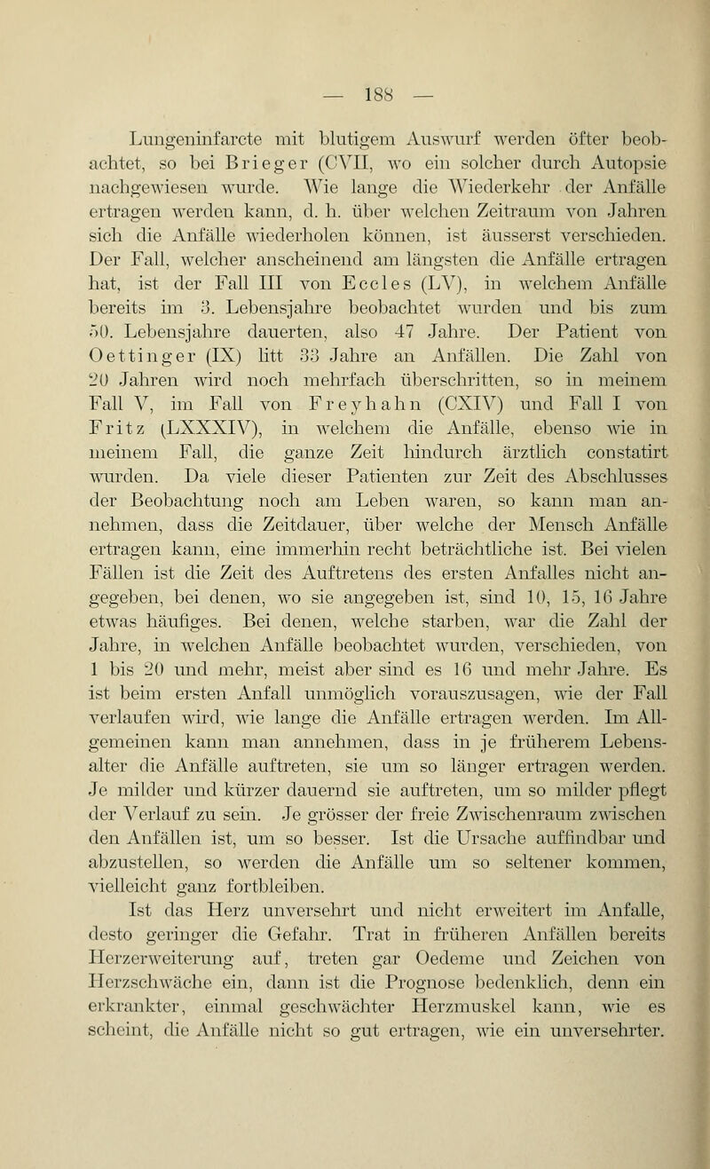 Lungeninfarcte mit blutigem Auswurf werden öfter beob- achtet, so bei Brieger (CVII, wo ein solcher durch Autopsie nachgewiesen wurde. Wie lange die Wiederkehr der Anfälle ertragen werden kann, d. h. über welchen Zeitraum von Jahren sich die Anfälle wiederholen können, ist äusserst verschieden. Der Fall, welcher anscheinend am längsten die Anfälle ertragen hat, ist der Fall III von Eccles (LV), in Avelchem Anfälle bereits im 3. Lebensjahre beobachtet wurden und bis zum 50. Lebensjahre dauerten, also 47 Jahre. Der Patient von Oettinger (IX) litt 33 Jahre an Anfällen. Die Zahl von t?0 Jahren wird noch mehrfach überschritten, so in meinem Fall V, im Fall von Freyhahn (CXIV) und Fall I von Fritz (LXXXIV), in welchem die Anfälle, ebenso wie in meinem Fall, die ganze Zeit hindurch ärztlich constatirt wurden. Da viele dieser Patienten zur Zeit des Abschlusses der Beobachtung noch am Leben waren, so kann man an- nehmen, dass die Zeitdauer, über welche der Mensch Anfälle ertragen kann, eine immerhin recht beträchtliche ist. Bei vielen Fällen ist die Zeit des Auftretens des ersten Anfalles nicht an- gegeben, bei denen, wo sie angegeben ist, sind 10, 15, 1(3 Jahre etwas häufiges. Bei denen, welche starben, war die Zahl der Jahre, in welchen Anfälle beobachtet wurden, verschieden, von 1 bis 20 und mehr, meist aber sind es 16 und mehr Jahre. Es ist beim ersten Anfall unmöglich vorauszusagen, wie der Fall verlaufen wird, wie lange die Anfälle ertragen werden. Im All- gemeinen kann man annehmen, dass in je früherem Lebens- alter die Anfälle auftreten, sie um so länger ertragen werden. Je milder und kürzer dauernd sie auftreten, um so milder pflegt der Verlauf zu sein. Je grösser der freie Zwischenraum zwischen den Anfällen ist, um so besser. Ist die Ursache auffindbar und abzustellen, so werden die Anfälle um so seltener kommen, vielleicht ganz fortbleiben. Ist das Herz unversehrt und nicht erweitert im Anfalle, desto geringer die Gefahr. Trat in früheren Anfällen bereits Herzerweiterung auf, treten gar Oedeme und Zeichen von Herzschwäche ein, dann ist die Prognose bedenklich, denn ein erkrankter, einmal geschwächter Herzmuskel kann, wie es scheint, die Anfälle nicht so gut ertragen, wie ein unversehrter.