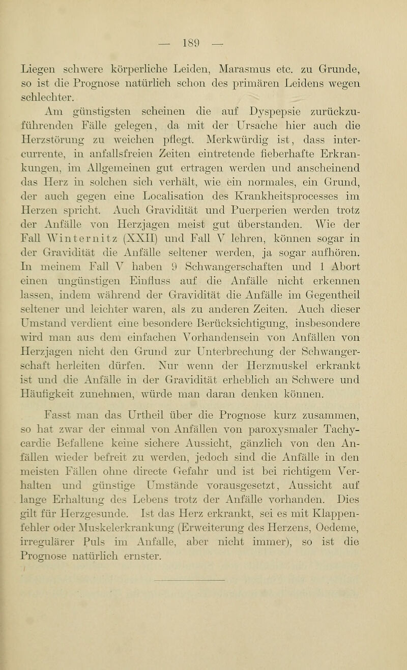 Liegen schwere körperliche Leiden, Marasmus etc. zu Grunde, so ist die Prognose natürlich schon des primären Leidens wegen schlechter. Am günstigsten scheinen die auf Dyspepsie zurückzu- führenden Fälle gelegen, da mit der Ursache hier auch die Herzstörung zu weichen pflegt. Merkwürdig ist, dass inter- currente, in anfallsfreien Zeiten eintretende fieberhafte Erkran- kungen, im Allgemeinen gut ertragen werden und anscheinend das Herz in solchen sich verhält, wie ein normales, ein Grund, der auch gegen eine Localisation des Krankheitsprocesses im Herzen spricht. Auch Gravidität und Puerperien werden trotz der Anfalle von Herzjagen meist gut überstanden. Wie der Fall Winternitz (XXII) und Fall V lehren, können sogar in der Gravidität die Anfälle seltener werden, ja sogar aufhören. In meinem Fall V haben 9 Schwangerschaften und 1 Abort einen ungünstigen Einfluss auf die Anfälle nicht erkennen lassen, indem während der Gravidität die Anfälle im Gegentheil seltener und leichter waren, als zu anderen Zeiten. Auch dieser Umstand verdient eine besondere Berücksichtigung, insbesondere wird man aus dem einfachen Vorhandensein von Anfällen von Herzjagen nicht den Grund zur Unterbrechung der Schwanger- schaft herleiten dürfen. Nur wenn der Herzmuskel erkrankt ist und die Anfälle in der Gravidität erheblich an Schwere und Häufigkeit zunehmen, würde man daran denken können. Fasst man das Urtheil über die Prognose kurz zusammen, so hat zwar der einmal von Anfällen von paroxysmaler Tachy- cardie Befallene keine sichere Aussicht, gänzlich von den An- fällen wieder befreit zu werden, jedoch sind die Anfälle in den meisten Fällen ohne directe Gefahr und ist bei richtigem Ver- halten und günstige Umstände vorausgesetzt, Aussicht auf lange Erhaltung des Lebens trotz der Anfälle vorhanden. Dies gilt für Herzgesunde. Ist das Herz erkrankt, sei es mit Klappen- fehler oder Muskelerkrankung (Erweiterung des Herzens, Oecleme, irregulärer Puls im Anfalle, aber nicht immer), so ist die Prognose natürlich ernster.