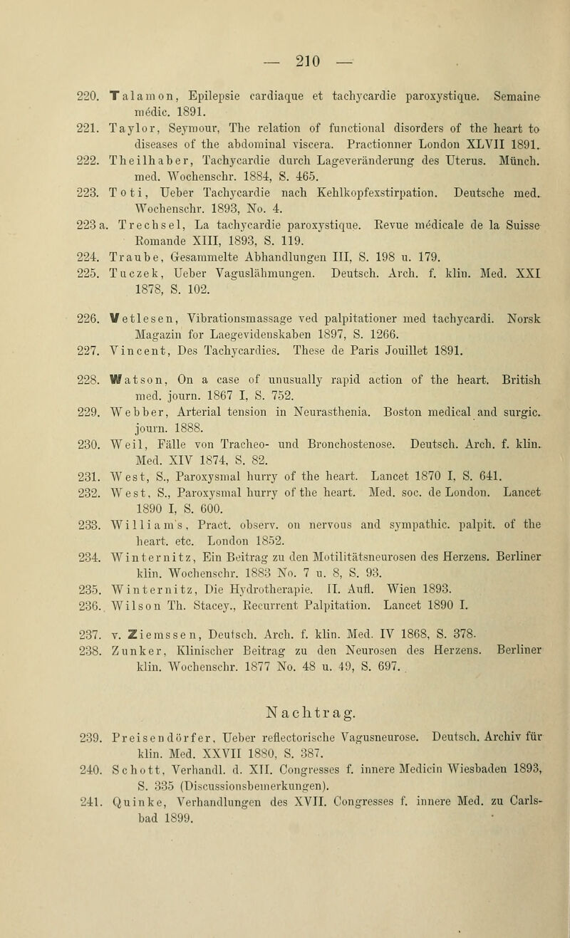 220. Tal am on, Epilepsie cardiaque et tachycardie paroxystique. Semaine medic. 1891. 221. Taylor, Seymour, The relation of functional disorders of the heart to diseases of the abdominal viscera. Practionner London XLVII 1891. 222. Theilhaber, Tachycardie durch Lageveränderung des Uterus. Münch. med. Wochenschr. 1884, S. 465. 223. Toti, Ueber Tachycardie nach Kehlkopfexstirpation. Deutsche med. Wochenschr. 1893, No. 4. 223a. Trechsei, La tachycardie paroxystique. Kevue medicale de la Suisse Eomande XIII, 1893, S. 119. 224. Traube, Gesammelte Abhandlungen III, S. 198 u. 179. 225. Tuczek, Ueber Vaguslähmungen. Deutsch. Arch. f. klin. Med. XXI 1878, S. 102. 226. Vetlesen, Vibrationsmassage ved palpitationer med tachycardi. Norsk Magazin for Laegevidenskaben 1897, S. 1266. 227. Vincent, Des Tachycardies. These de Paris Jouillet 1891. 228. Watson, On a case of unusually rapid action of the heart. British med. journ. 1867 I, S. 752. 229. Webber, Arterial tension in Neurasthenia. Boston medical and surgic. journ. 1888. 230. Weil, Fälle von Tracheo- und Bronchostenose. Deutsch. Arch. f. klin. Med. XIV 1874, S. 82. 231. West, S., Paroxysmal hurry of the heart, Lancet 1870 I. S. 641. 232. West, S., Paroxysmal hurry of the heart. Med. soc. de London. Lancet 1890 I, S. 600. 233. Williams, Pract. observ. on nervous and Sympathie, palpit. of the heart. etc. London 1852. 234. Winter nitz, Ein Beitrag zu den Motilitätsneurosen des Herzens. Berliner klin. Wochenschr. 1883 No. 7 u. 8, S. 93. 235. Winter nitz, Die Hydrotherapie. IL Aufl. Wien 1893. 236.. Wilson Th. Stacey., Eecurrent Palpitation. Lancet 1890 I. 237. v. Zierassen, Deutsch. Arch. f. klin. Med. IV 1868, S. 378. 238. Zunker, Klinischer Beitrag zu den Neurosen des Herzens. Berliner klin. Wochenschr. 1877 No. 48 u. 49, S. 697. . Nachtrag. 239. Preisen dörf er, Ueber reflectorische Vagusneurose. Deutsch. Archiv für klin. Med. XXVII 1880, S. 387. 240. Schott, Verhandl. d. XII. Congresses f. innere Medicin Wiesbaden 1893, S. 335 (Discussionsbeinerkungen). 241. Quinke, Verhandlungen des XVII. Oongresses f. innere Med. zu Carls- bad 1899.