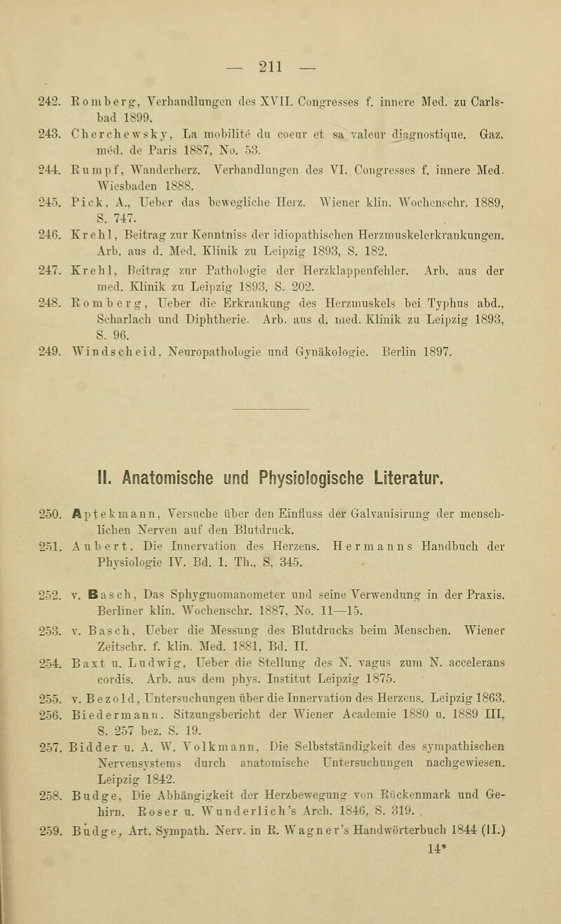 242. Romberg, Verhandlungen des XVII. Congresses f. innere Med. zu Carls- bad 1899. 243. Cherchewsky, La mobilite du coeur et sa valeur di&gnostique. Gaz. m<5d. de Paris 1887, No. 53. 244. Rumpf, Wanderherz. Verhandlungen des VI. Congresses f. innere Med. Wiesbaden 1888. 245. Pick. A., lieber das bewegliche Heiz. Wiener klin. Wochenschr. 1889, S. 747. 246. Krehl. Beitrag zur Kenntniss der idiopathischen Herzmuskelerkrankungen. Arb. aus d. Med. Klinik zu Leipzig 1893, S. 182. 247. Krehl. Beitrag zur Pathologie der Herzklappenfehler. Arb. aus der med. Klinik zu Leipzig 1893, S. 202. 248. Romberg, Ueber die Erkrankung des Herzmuskels bei Typhus ahd., Scharlach und Diphtherie. Arb. aus d. med. Klinik zu Leipzig 1893, S. 96. 249. Win dseh eid. Neuropathologie und Gynäkologie. Berlin 1897. II. Anatomische und Physiologische Literatur. 250. Aptekmann, Versuche über den Einfluss der Galvanisirung der mensch- lichen Nerven auf den Blutdruck. 251. Aubert, Die Innervation des Herzens. Hermanns Handbuch der Physiologie IV. Bd. 1. Tb., S, 345. 252. v. Bas eh, Das Sphygmomanometer und seine Verwendung in der Praxis. Berliner klin. Wochenschr. 1887, No. 11—15. 253. v. Basch, Ueber die Messung des Blutdrucks beim Menschen. Wiener Zeitschr. f. klin. Med. 1881, Bd. II. 254. Baxt n. Ludwig, Ueber die Stellung des N. vagus zum N. accelerans cordis. Arb. aus dem phys. Institut Leipzig 1875. 255. v. B e z o 1 d, Untersuchungen über die Innervation des Herzens. Leipzig 1863. 256. Biedermann. Sitzungsbericht der Wiener Academie 1880 u. 1889 IIIr S. 257 bez. S. 19. 257. Bidder u. A. W. Volk mann, Die Selbstständigkeit des sympathischen Nervensystems durch anatomische Untersuchungen nachgewiesen. Leipzig 1842. 258. Budge, Die Abhängigkeit der Herzbewegung von Rückenmark und Ge- hirn. Eoser u. Wunderliche Arch. 1846, S. 319. 259. Budge, Art. Sympath. Nerv, in R. Wagner's Handwörterbuch 1844 (IL) 14*