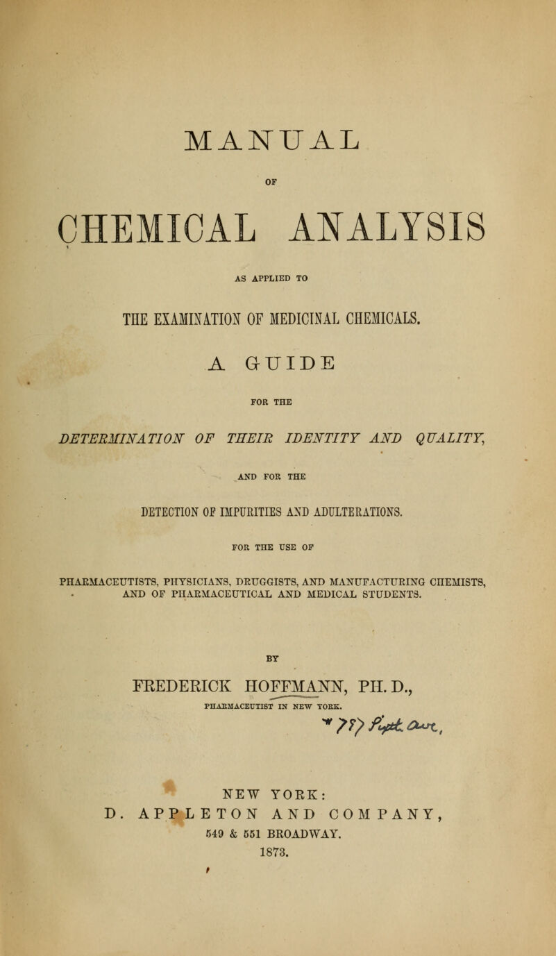 MANUAL OP CHEMICAL AI^ALTSIS AS APPLIED TO THE EXAMINATION OF MEDICINAL CHEMICALS. A GUIDE FOR THE DETERMINATION OF THEIR IDENTITY AND QUALITY, AND FOR THE DETECTION OE IMPURITIES AND ADULTERATIONS. FOR THE USE OP PHAEMACEUTISTS, PHYSICIANS, DRUGGISTS, AND MANUFACTUEING CHEMISTS, AND OF PHARMACEUTICAL AND MEDICAL STUDENTS. BY PHAEMACEUTIST IN NEW TOEK. FEEDERICK HOFFMAm, PH.D., rOEK. ■» NEW YORK: D. APPLETON AND COMPANY, 649 & 651 BROADWAY. 1873.