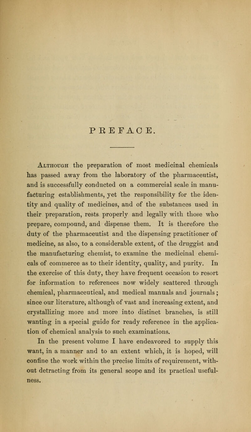 PEEFAO E. Although the preparation of most medicinal chemicals has passed away from the laboratory of the pharmaceutist, and is successfully conducted on a commercial scale in manu- facturing establishments, yet the responsibility for the iden- tity and quality of medicines, and of the substances used in their preparation, rests properly and legally with those who prepare, compound, and dispense them. It is therefore the duty of the pharmaceutist and the dispensing practitioner of medicine, as also, to a considerable extent, of the druggist and the manufacturing chemist, to examine the medicinal chemi- cals of commerce as to their identity, quality, and purity. In the exercise of this duty, they have frequent occasion to resort for information to references now widely scattered through chemical, pharmaceutical, and medical manuals and journals; since our literature, although of vast and increasing extent, and crystallizing more and more into distinct branches, is still wanting in a special guide for ready reference in the applica- tion of chemical analysis to such examinations. In the present volume I have endeavored to supply this want, in a manner and to an extent which, it is hoped, will confine the work within the precise limits of requirement, with- out detracting from its general scope and its practical useful- ness.