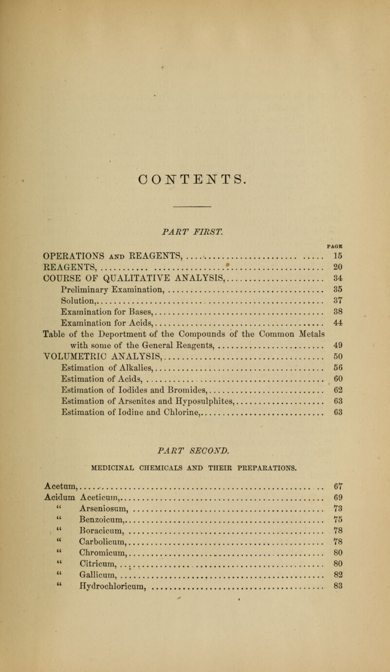 OOirTEI^TS. PART FIRST. PAOE OPEKATIONS AND KEAGENTS, 15 REAGENTS, ! 20 COURSE OF QUALITATIVE ANALYSIS, 34 Preliminary Examination, 35 Solution, 37 Examination for Bases, 38 Examination for Acids, 44 Table of the Deportment of the Compounds of the Common Metals with some of the General Reagents, 49 VOLUMETRIC ANALYSIS, 50 Estimation of Alkalies, 56 Estimation of Acids, 60 Estimation of Iodides and Bromides, 62 Estimation of Arsenites and Hyposulphites, 63 Estimation of Iodine and Chlorine, 63 PART SECOND. MEDICINAL CHEMICALS AND THEIR PEEPAEATIONS. Acetum, .. 67 Acidum Aceticum, 69  Arseniosum, 73  Benzoicum, 75  Boracicum, 78  Carbolicum, 78  Chromicum, 80  Citricum, 80  Gallicum, ..'... 82  Hydrochloricura, 83