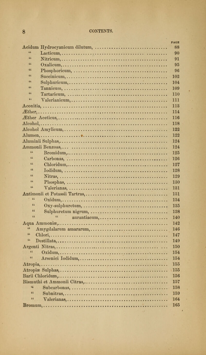 Aci PAGE Ldum Hydrocyanicum dilutum, 88  Lacticum, 90  Nitricum, 91  Oxalicum, 95  Phosphoricum, 96  Succinicum, 102  Sulpliuricum, 104  Tannicum, 109  Tartaricum, 110  Valerianicum,., Ill Aconitia, 113 ^tlier, 114 jEtlier Aceticus, 116 Alcohol, 118 Alcohol Amylicum, 122 Alumen, > 122 Alumiuii Sulphas, 124 Ammonii Benzoas, 124  Bromidum, 125  Oarbonas, 126 *' Ohloridum, 127  lodidura, 128  Nitras, 129  Phosphas, 130  Valerianas, 181 Antimonii et Potassii Tartras, 131  Oxidum, 134  Oxy-sulphuretum, 135  Sulphuretum nigrum, '. 138   aurantiacum, 140 Aqua Ammoniae, 142  Amygdalarum amararum, 146  CMori, 147  Destillata, 149 Argenti Nitras, 150  Oxidum, 154  Arsenici lodidum, 154 Atropia, 155 Atropiaj Sulphas, 155 Barii Chloriduin, 156 Bismuthi et Ammonii Citras, 157 '* Subcarbonas, 158  Subnitras, 159  Valerianas, 164 Bromum, 165