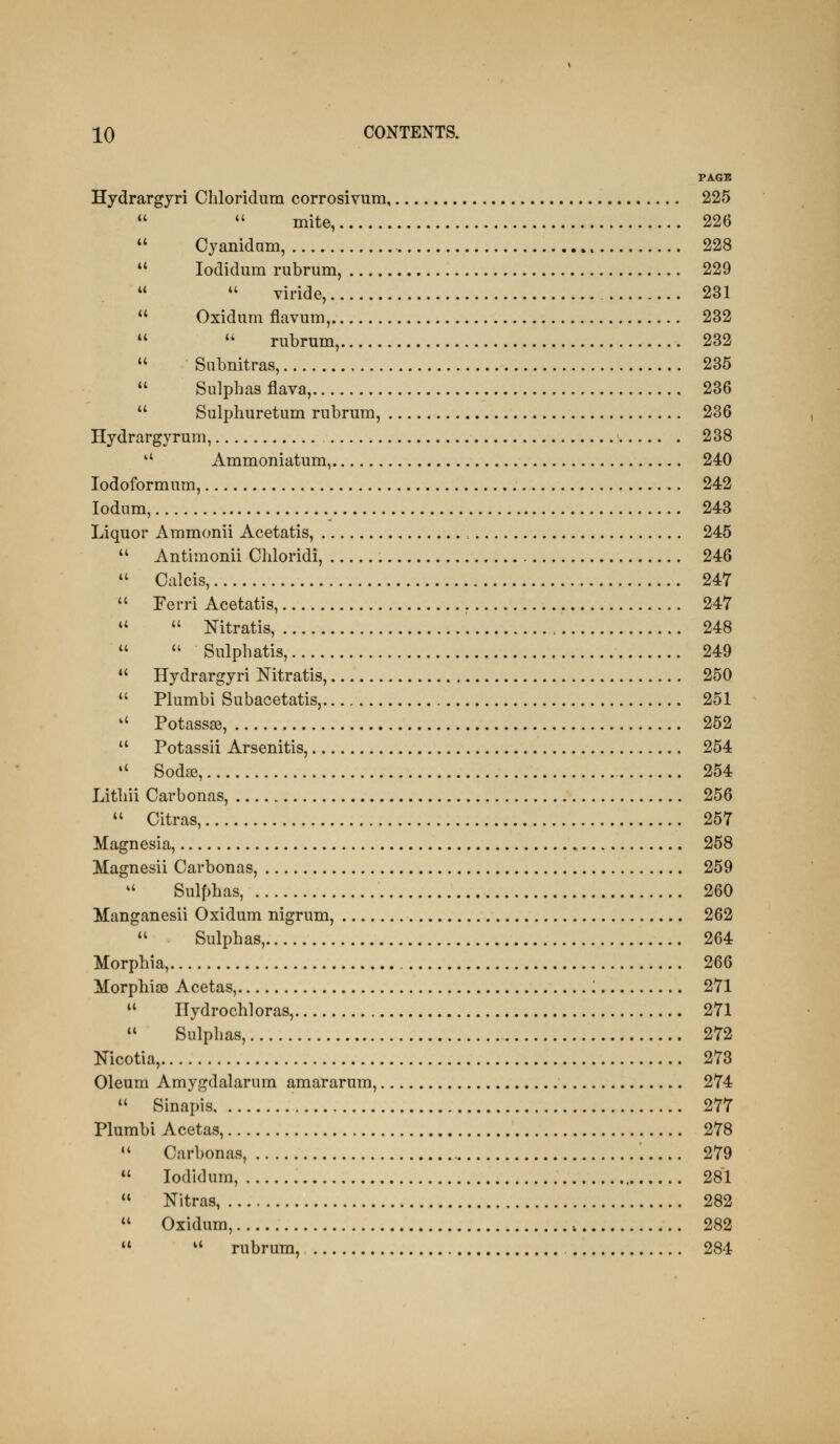 PAGE Hydrargyri Chloridum corrosivum, 225   mite, 226  Cyanidam, 228 *' lodidum rubrum, 229   viride, 231  Oxidum flavum, 232  '' rubrum, 232  Subnitras, 235  Sulphas flava, 236  Sulphuretum rubrum, 236 Hydrargyrum, 238  Ammoniatum, 240 lodoformum, 242 lodum, 243 Liquor Ammonii Acetatis, : 245  Antimonii Chloridi, 246  Calcis, 247  Ferri Acetatis, 247 ''  Nitratis, 248   Sulphatis, 249  Hydrargyri Mtratis, 250  Plumbi Subacetatis, 251  Potassse, 252  Potassii Arsenitis, 254 '' Sodse, 254 Litliii Carbonas, 256  Citras, 257 Magnesia, 258 Magnesii Carbonas, 259 *' Sulfjhas, 260 Manganesii Oxidum nigrum, 262  Sulphas, 264 Morphia, 266 MorphisQ Acetas, '. 271  Ilydrochloras, 271  Sulphas, 272 Nicotia, 273 Oleum Amygdalarum amararum, 274  Sinapis 277 Plumbi Acetas, 278  Carbonas, '. 279 *' lodidum, 281  Nitras, 282  Oxidum, 282   rubrum, 284