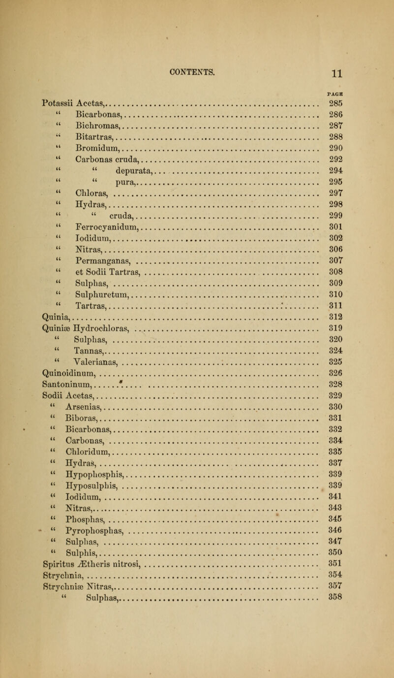 (( i( CONTENTS. 11 PAGR Potassii Acetas, 285  Bicarbonas, 286 Bichromas, 287 Bitartras, 288 Bromidum, 290 *' Carbonas cruda, 292   depurata, 294   pura, 295  Chloras, 297  Hydras, 298 *'  cruda, 299  Ferrocyanidum, 301 *' lodidum, 302  Nitras, 306  Permanganas, 307 *' et Sodii Tartras, 308  Sulphas, 309  Sulphuretum, 310  Tartras, .* 311 Quinia, 312 Quiniae Hydrochloras, 319  Sulphas, 320  Tannas, 324  Valerianas, 325 Quinoidinum, 326 Santoninum, * 328 Sodii Acetas, 329 *' Arsenias, 330  Biboras, 331  Bicarbonas, 332  Carbonas, 334  Chloridum, 335  Hydras, 337  Hypophosphis, 339 *' Hyposulphis, 339  lodidum, 341  Nitras, 343  Phosphas, .* 345 * *' Pyrophosphas, 346  Sulphas, 347  Sulphis, 350 Spiritus ^theris nitrosi, 351 Strychnia, 354 Strychnise ISTitras, 357  Sulphas, 358