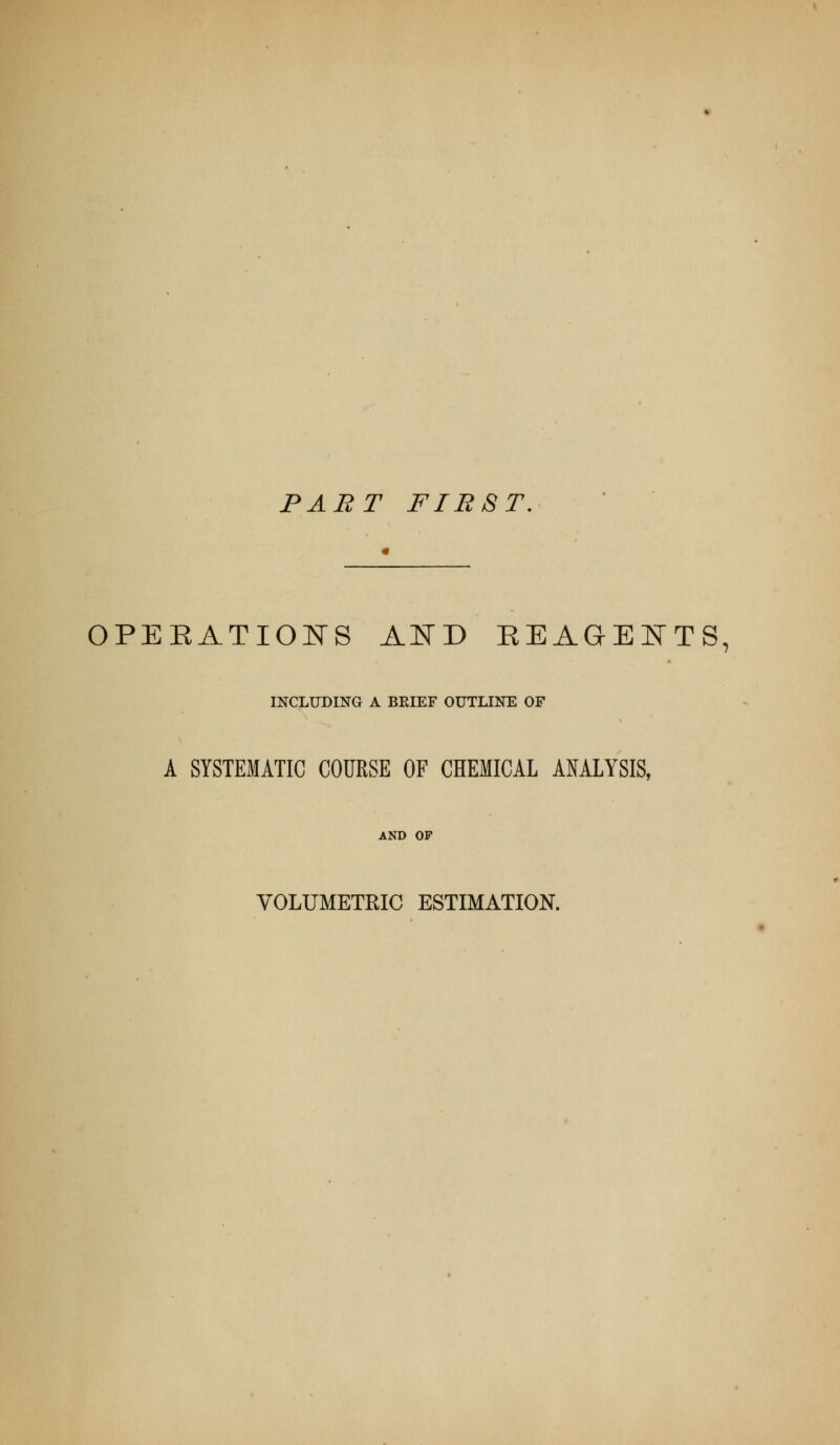 PABT FIRST. OPERATIOITS AI^D EEAGEI^TTS, INCLUDING A BEIEF OUTLINE OF A SYSTEMATIC COURSE OF CHEMICAL ANALYSIS, AND OF VOLUMETRIC ESTIMATION.