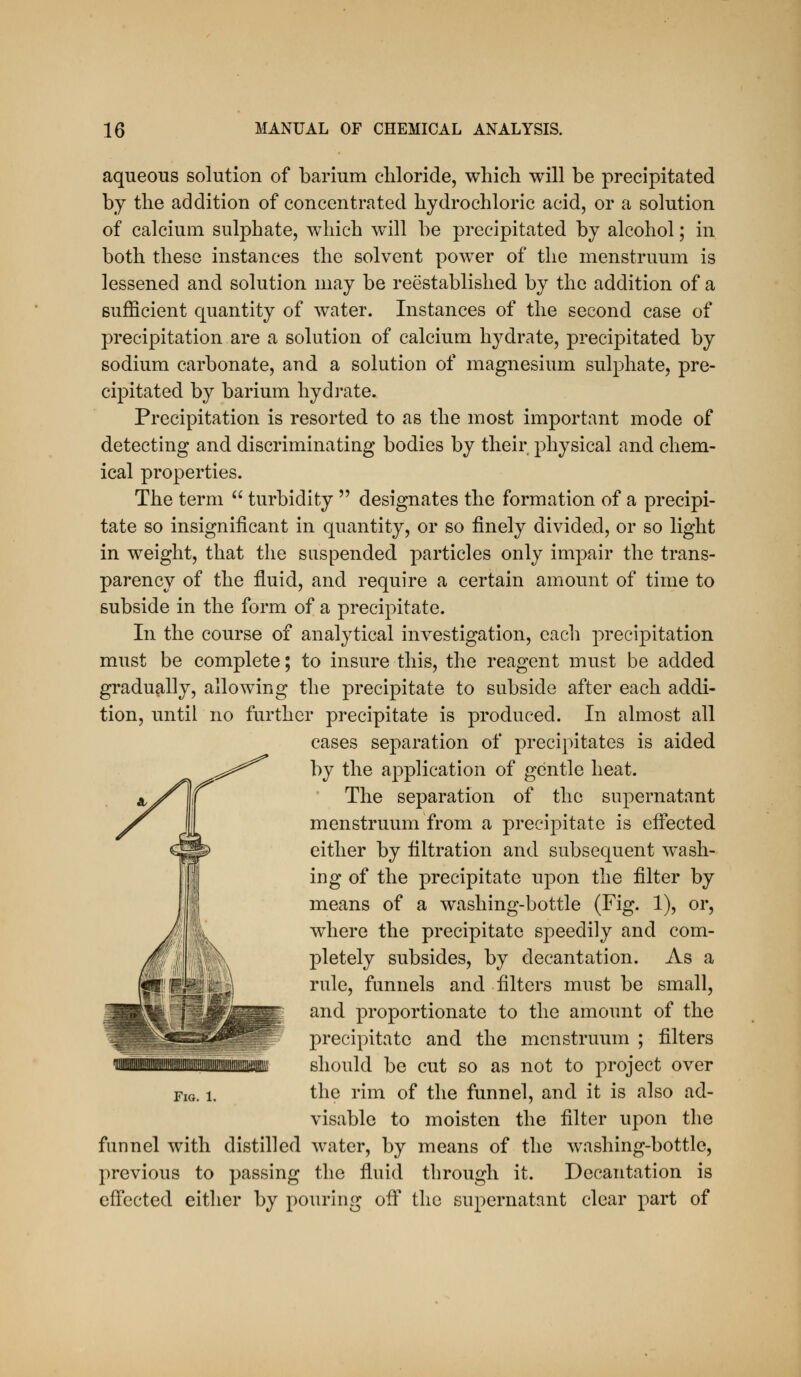 aqueous solution of barium chloride, which will be precipitated by the addition of concentrated hydrochloric acid, or a solution of calcium sulphate, which will be precipitated by alcohol; in both these instances the solvent powder of the menstruum is lessened and solution may be reestablished by the addition of a sufficient quantity of water. Instances of the second case of precipitation are a solution of calcium hydrate, precipitated by sodium carbonate, and a solution of magnesium sulphate, pre- cipitated by barium hydrate. Precipitation is resorted to as the most important mode of detecting and discriminating bodies by their physical and chem- ical properties. The term  turbidity  designates the formation of a precipi- tate so insignificant in quantity, or so finely divided, or so light in weight, that the suspended particles only impair the trans- parency of the fluid, and require a certain amount of time to subside in the form of a precipitate. In the course of analytical investigation, each precipitation must be complete; to insure this, the reagent must be added gradually, allow^ing the precipitate to subside after each addi- tion, until no further precipitate is produced. In almost all cases separation of precipitates is aided by the application of gentle heat. The separation of the supernatant menstruum from a precipitate is efiected either by filtration and subsecjuent wash- ing of the precipitate upon the filter by means of a washing-bottle (Fig. 1), or, where the precipitate speedily and com- pletely subsides, by decantation. As a rule, funnels and filters must be small, and proportionate to the amount of the precipitate and the menstruum ; filters should be cut so as not to project over the rim of the funnel, and it is also ad- visable to moisten the filter upon the funnel with distilled water, by means of the washing-bottle, previous to passing the fluid through it. Decaiitation is efi'ected either by pouring off the supernatant clear part of
