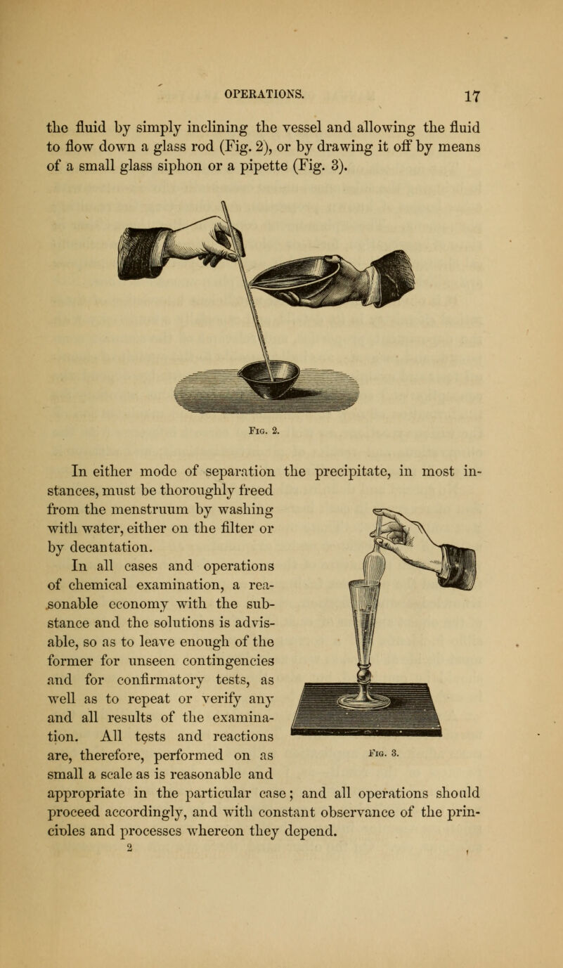 tlie fluid by simply inclining the vessel and allowing the fluid to flow down a glass rod (Fig. 2), or by drawing it off by means of a small glass siphon or a pipette (Fig. 3). Tig. 2. In either mode of separation the precipitate, in most in- stances, must be thoroughly freed from the menstruum by washing with water, either on the filter or by decantation. In all cases and operations of chemical examination, a rea- .sonable economy with the sub- stance and the solutions is advis- able, so as to leave enough of the former for unseen contingencies and for confirmatory tests, as w^ell as to repeat or verify any and all results of the examina- tion. All tests and reactions are, therefore, performed on as small a scale as is reasonable and appropriate in the particular case; and all operations should proceed accordingly, and with constant observance of the prin- eioles and processes w^hereon they depend.