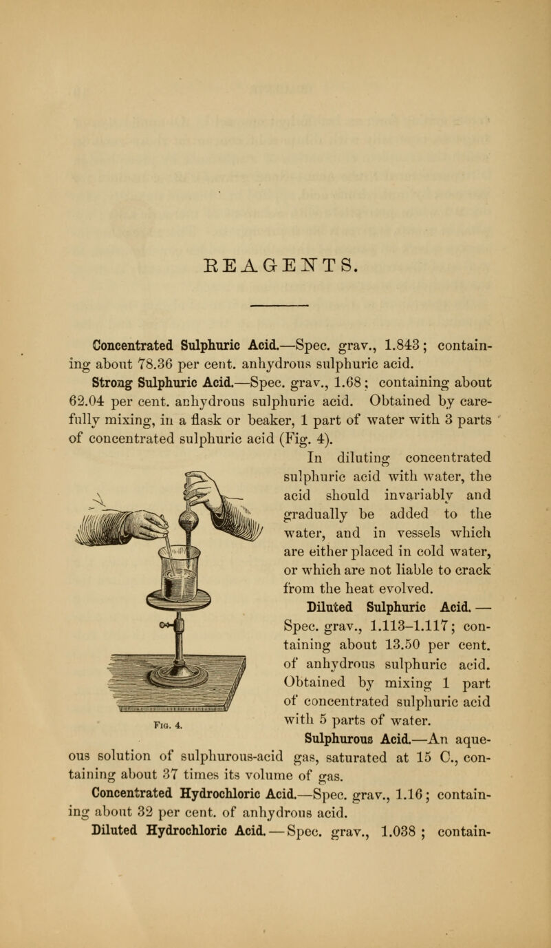 EEAGEI^TS. Concentrated Sulpliuric Acid.—Spec, grav., 1.843; contain- ing about 78.36 per cent, anhydrous sulphuric acid. Strong Sulphuric Acid.—Spec, grav., 1.68; containing about 62.04 per cent, anhydrous sulphuric acid. Obtained by care- fully mixing, in a flask or beaker, 1 part of water with 3 parts of concentrated sulphuric acid (Fig. 4). In diluting concentrated sulphuric acid with water, the acid should invariably and gradually be added to the water, and in vessels which are either placed in cold water, or which are not liable to crack from the heat evolved. Diluted Sulphuric Acid. — Spec, grav., 1.113-1.117; con- taining about 13.50 per cent, of anhydrous sulphuric acid. Obtained by mixing 1 part of concentrated sulphuric acid with 5 parts of water. Sulphurous Acid.—An aque- ous solution of sulphurous-acid gas, saturated at 15 C, con- taining about 37 times its volume of gas. Concentrated Hydrochloric Acid.—Spec, grav., 1.16; contain- ing about 32 per cent, of anhydrous acid. Diluted Hydrochloric Acid. — Spec, grav., 1.038; contain-