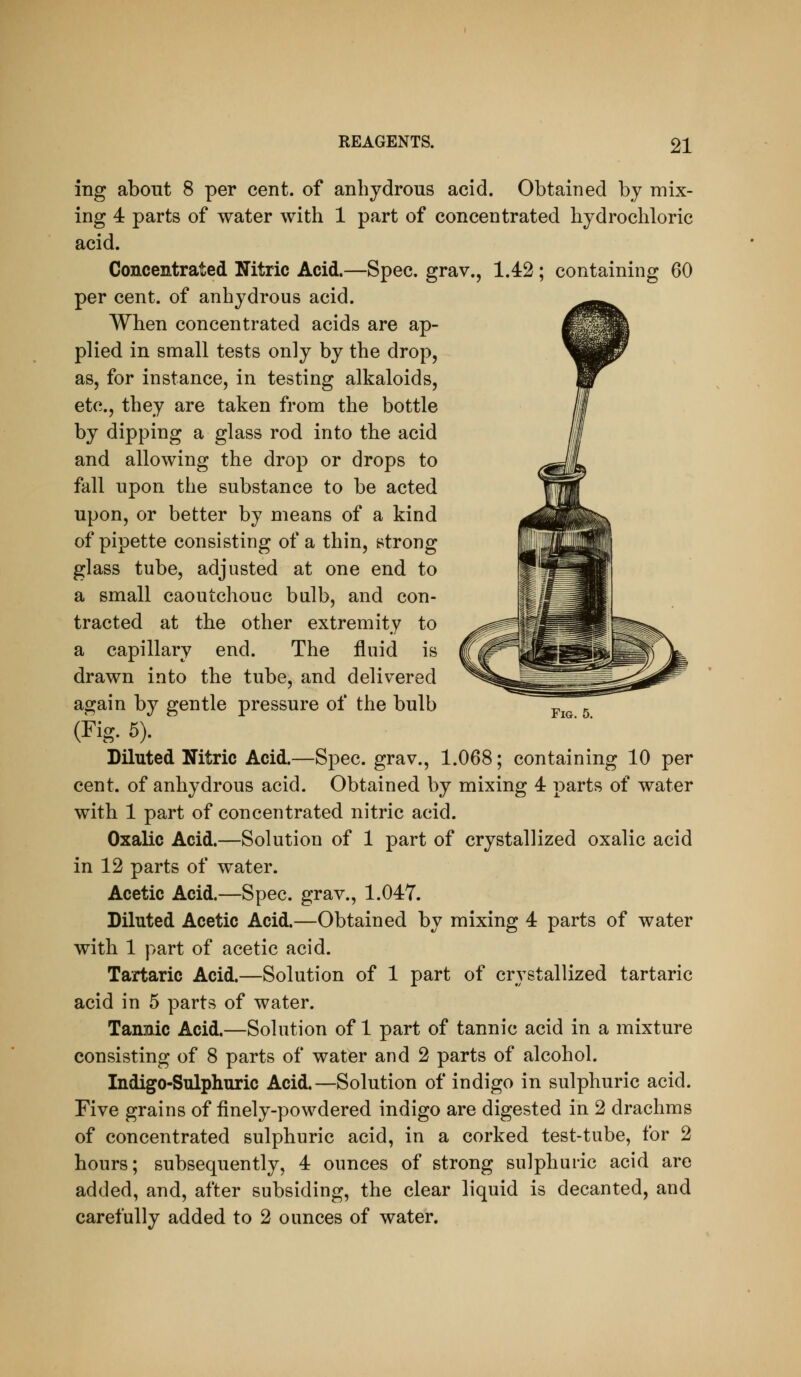 ing about 8 per cent, of anhydrous acid. Obtained by mix- ing 4 parts of water with 1 part of concentrated hydrochloric acid. Concentrated Nitric Acid.—Spec, grav., 1.42; containing 60 per cent, of anhydrous acid. When concentrated acids are ap- plied in small tests only by the drop, as, for instance, in testing alkaloids, etc., they are taken from the bottle by dipping a glass rod into the acid and allowing the drop or drops to fall upon the substance to be acted upon, or better by means of a kind of pipette consisting of a thin, strong glass tube, adjusted at one end to a small caoutchouc bulb, and con- tracted at the other extremity to a capillary end. The fluid is drawn into the tube, and delivered again by gentle pressure of the bulb Diluted Nitric Acid.—Spec, grav., 1.068; containing 10 per cent, of anhydrous acid. Obtained by mixing 4 parts of water with 1 part of concentrated nitric acid. Oxalic Acid.—Solution of 1 part of crystallized oxalic acid Acetic Acid.—Spec, grav., 1.047. Diluted Acetic Acid.—Obtained by mixing 4 parts of water with 1 part of acetic acid. Tartaric Acid.—Solution of 1 part of crystallized tartaric Tannic Acid.—Solution of 1 part of tannic acid in a mixture consisting of 8 parts of water and 2 parts of alcohol. Indigo-Sulphuric Acid.—Solution of indigo in sulphuric acid. Five grains of finely-powdered indigo are digested in 2 drachms of concentrated sulphuric acid, in a corked test-tube, for 2 hours; subsequently, 4 ounces of strong sulphuric acid are added, and, after subsiding, the clear liquid is decanted, and carefully added to 2 ounces of water.