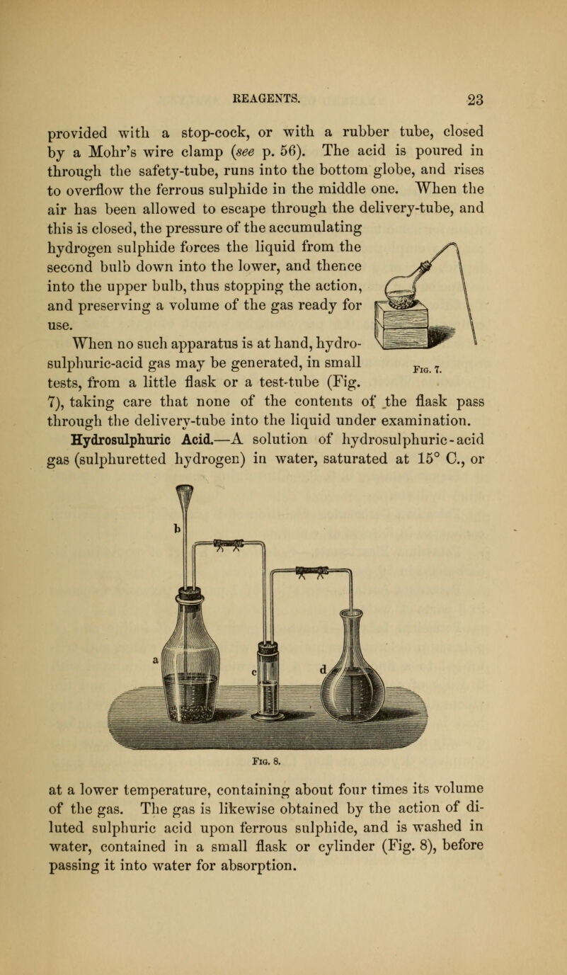 provided with a stop-cock, or with a rubber tube, closed by a Mohr's wire clamp {see p. 56). The acid is poured in through the safety-tube, runs into the bottom globe, and rises to overflow the ferrous sulphide in the middle one. When the air has been allowed to escape through the delivery-tube, and this is closed, the pressure of the accumulating hydrogen sulphide forces the liquid from the second bulb down into the lower, and thence into the upper bulb, thus stopping the action, and preserving a volume of the gas ready for use. When no such apparatus is at hand, hydro- sulphuric-acid gas may be generated, in small tests, from a little flask or a test-tube (Fig. 7), taking care that none of the contents of the flask pass through the delivery-tube into the liquid under examination. Hydrosulphuric Acid.—A solution of hydrosulphuric-acid gas (sulphuretted hydrogen) in water, saturated at 15° C, or Fig. 7. Fig. 8. at a lower temperature, containing about four times its volume of the gas. The gas is likewise obtained by the action of di- luted sulphuric acid upon ferrous sulphide, and is washed in water, contained in a small flask or cylinder (Fig. 8), before passing it into water for absorption.