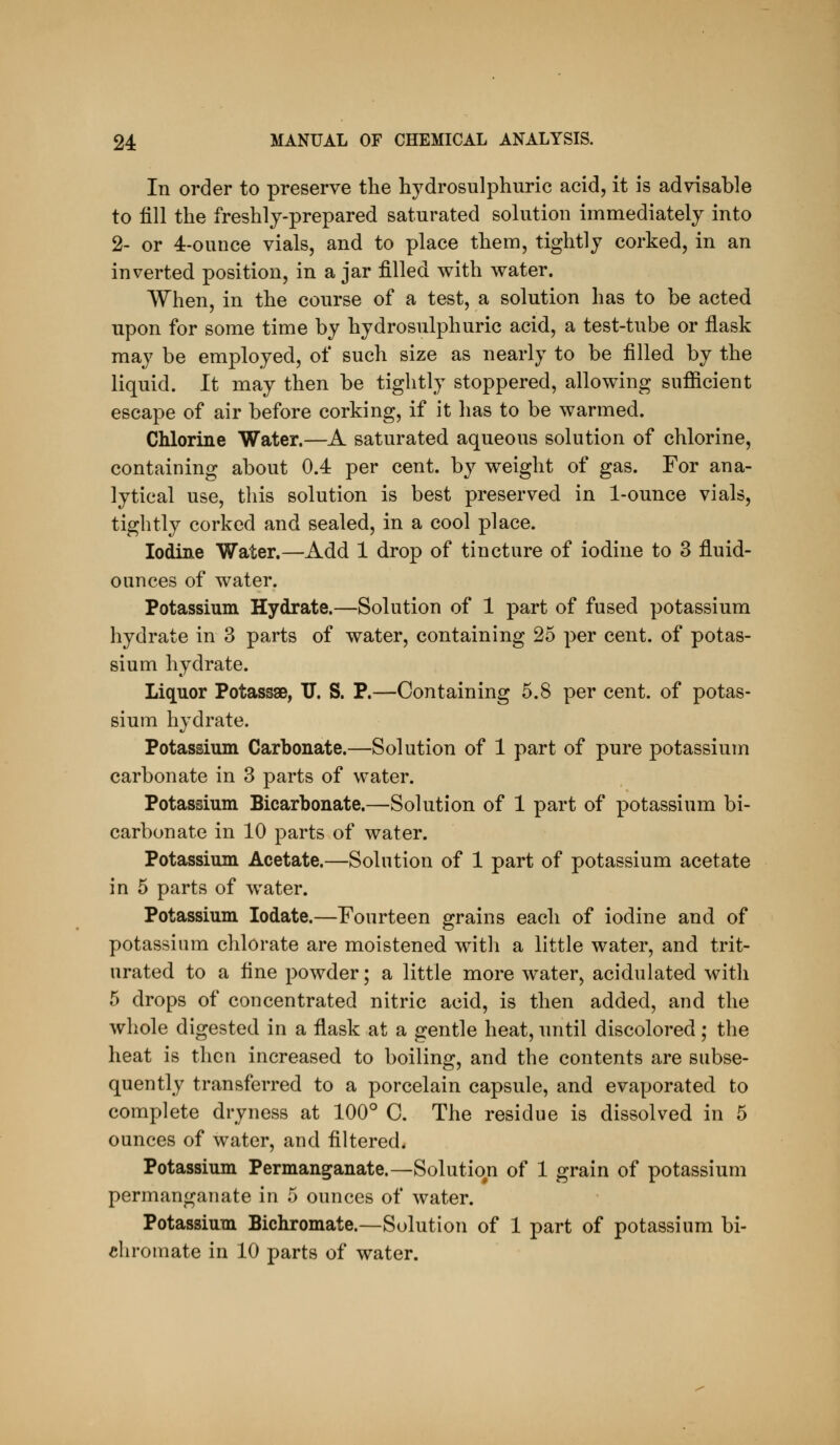 In order to preserve the hydrosulphuric acid, it is advisable to fill the freshly-prepared saturated solution immediately into 2- or 4-ouuce vials, and to place them, tightly corked, in an inverted position, in a jar filled with water. When, in the course of a test, a solution has to be acted upon for some time by hydrosulphuric acid, a test-tube or fiask may be employed, of such size as nearly to be filled by the liquid. It may then be tightly stoppered, allowing sufiicient escape of air before corking, if it has to be warmed. Chlorine Water.—A saturated aqueous solution of chlorine, containing about 0.4 per cent, by weight of gas. For ana- lytical use, this solution is best preserved in 1-ounce vials, tightly corked and sealed, in a cool place. Iodine Water.—Add 1 drop of tincture of iodine to 3 fluid- ounces of water. Potassium Hydrate.—Solution of 1 part of fused potassium hydrate in 3 parts of water, containing 25 per cent, of potas- sium hydrate. Liquor Potassae, V, S. P.—Containing 5.8 per cent, of potas- sium hydrate. Potassium Carbonate.—Solution of 1 part of pure potassium carbonate in 3 parts of water. Potassium Bicarbonate.—Solution of 1 part of potassium bi- carbonate in 10 parts of water. Potassium Acetate.—Solution of 1 part of potassium acetate in 5 parts of water. Potassium lodate.—Fourteen grains each of iodine and of potassium chlorate are moistened with a little water, and trit- urated to a fine powder; a little more water, acidulated with 5 drops of concentrated nitric acid, is then added, and the whole digested in a flask at a gentle heat, until discolored; the heat is then increased to boiling, and the contents are subse- quently transferred to a porcelain capsule, and evaporated to complete dryness at 100° C. The residue is dissolved in 5 ounces of water, and filtered. Potassium Permanganate.—Solution of 1 grain of potassium permanganate in 5 ounces of water. Potassium Bichromate.—Solution of 1 part of potassium bi- chromate in 10 parts of water.