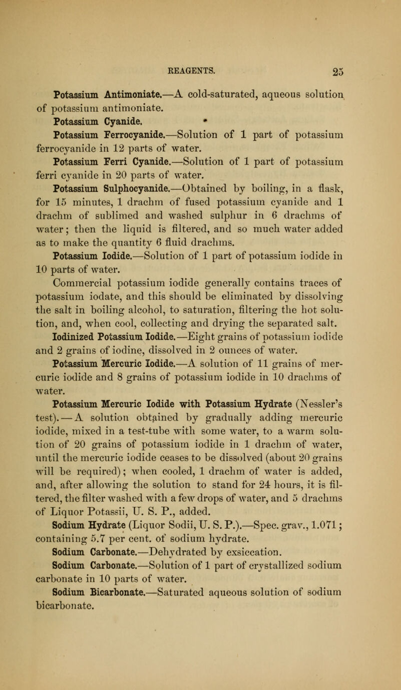 Potassium Antimoniate.—A cold-saturated, aqueous solution of potassium antimoniate. Potassimn Cyanide. • Potassium Ferrocyanide.—Solution of 1 part of potassium ferrocyanide in 12 parts of water. Potassium Ferri Cyanide.—Solution of 1 part of potassium ferri cyanide in 20 parts of water. Potassium Sulphocyanide.—Obtained by boiling, in a ilask, for 15 minutes, 1 drachm of fused potassium cyanide and 1 drachm of sublimed and washed sulphur in 6 drachms of water; then the liquid is filtered, and so much water added as to make the quantity 6 fluid drachms. Potassium Iodide.—Solution of 1 part of potassium iodide in 10 parts of water. Commercial potassium iodide generally contains traces of potassium iodate, and this should be eliminated by dissolving the salt in boiling alcohol, to saturation, filtering the hot solu- tion, and, when cool, collecting and drying the separated salt. lodinized Potassium Iodide.—Eight grains of potassium iodide and 2 grains of iodine, dissolved in 2 ounces of water. Potassium Mercuric Iodide.—A solution of 11 grains of mer- curic iodide and 8 grains of potassium iodide in 10 drachms of water. Potassium Mercuric Iodide with Potassium Hydrate (Nessler's test). — A solution obtained by gradually adding mercuric iodide, mixed in a test-tube with some water, to a warm solu- tion of 20 grains of potassium iodide in 1 drachm of water, until the mercuric iodide ceases to be dissolved (about 20 grains will be required); when cooled, 1 drachm of water is added, and, after allowing the solution to stand for 24 hours, it is fil- tered, the filter washed with a few drops of water, and 5 drachms of Liquor Potassii, U. S. P., added. Sodium Hydrate (Liquor Sodii, U. S. P.).—Spec, grav., 1.071; containing 5.7 per cent, of sodium hydrate. Sodium Carbonate.—Dehydrated by exsiccation. Sodium Carbonate.—Solution of 1 part of crystallized sodium carbonate in 10 parts of water. Sodium Bicarbonate.—Saturated aqueous solution of sodium bicarbonate.