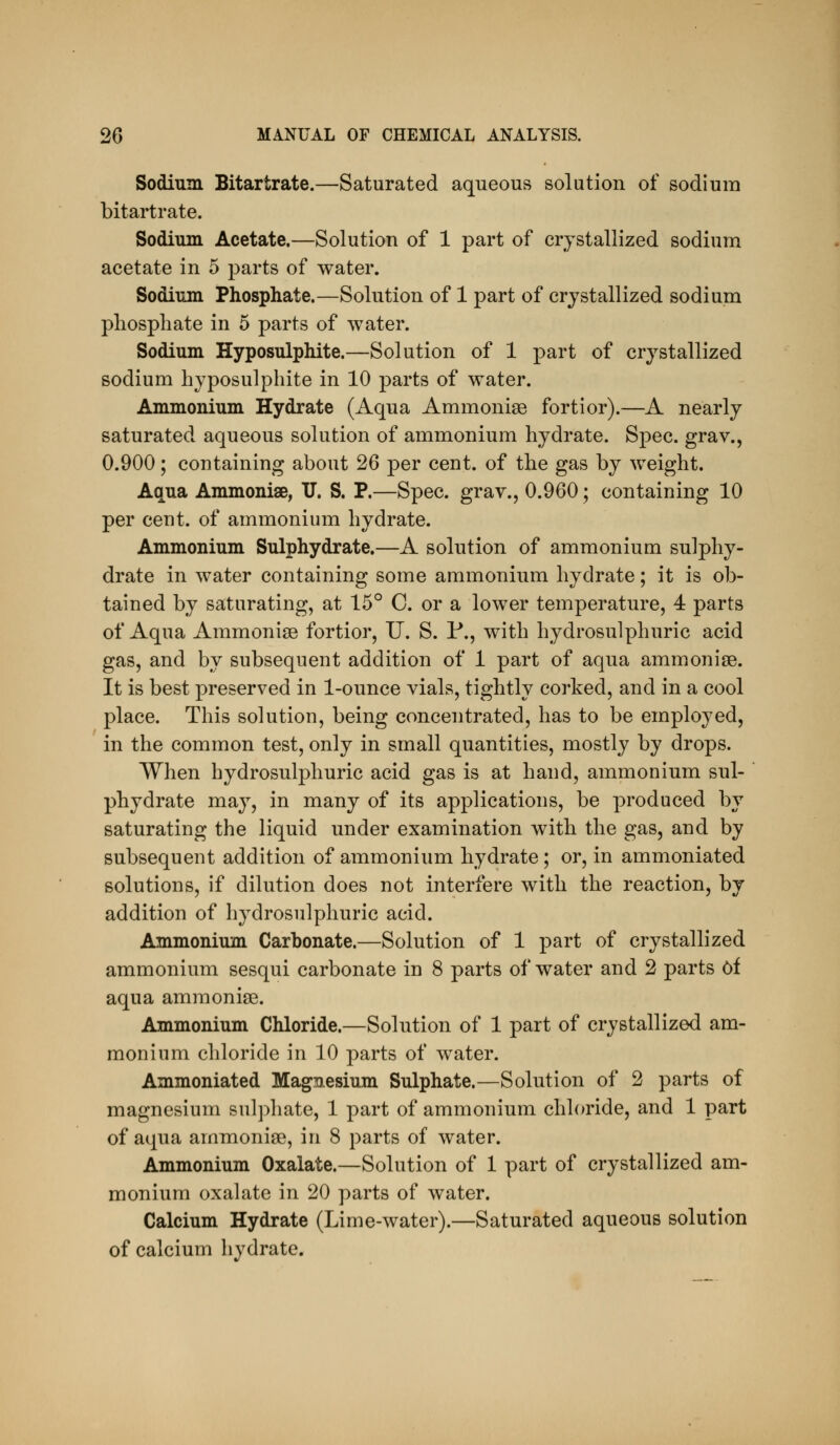 Sodium Bitartrate.—Saturated aqueous solution of sodium bitartrate. Sodium Acetate.—Solution of 1 part of crystallized sodium acetate in 5 parts of water. Sodium Phosphate.—Solution of 1 part of crystallized sodium phosphate in 5 parts of water. Sodium Hyposulphite.—Solution of 1 part of crystallized sodium hyposulphite in 10 parts of water. Ammonium Hydrate (Aqua AmmonisG fortior).—A nearly saturated aqueous solution of ammonium hydrate. Spec, grav., 0.900; containing about 26 per cent, of the gas by weight. Aqua Ammoniae, IT. S. P.—Spec, grav., 0.960; containing 10 per cent, of ammonium hydrate. Ammonium Sulphydrate.—A solution of ammonium sulphy- drate in water containing some ammonium hydrate; it is ob- tained by saturating, at 15° C. or a lower temperature, 4 parts of Aqua Ammonise fortior, U. S. P., with hydrosulphuric acid gas, and by subsequent addition of 1 part of aqua ammonise. It is best preserved in 1-ounce vials, tightly corked, and in a cool place. This solution, being concentrated, has to be employed, in the common test, only in small quantities, mostly by drops. When hydrosulphuric acid gas is at hand, ammonium sul- phydrate may, in many of its applications, be produced by saturating the liquid under examination with the gas, and by subsequent addition of ammonium hydrate; or, in ammoniated solutions, if dilution does not interfere with the reaction, by addition of hydrosulphuric acid. Ammonium Carbonate.—Solution of 1 part of crystallized ammonium sesqui carbonate in 8 parts of water and 2 parts Of aqua ammonias. Ammonium Chloride.—Solution of 1 part of crystallized am- monium chloride in 10 parts of water. Ammoniated Magnesium Sulphate.—Solution of 2 parts of magnesium sulphate, 1 part of ammonium chloride, and 1 part of aqua ammoniae, in 8 parts of water. Ammonium Oxalate.—Solution of 1 part of crystallized am- monium oxalate in 20 parts of water. Calcium Hydrate (Lime-water).—Saturated aqueous solution of calcium hydrate.