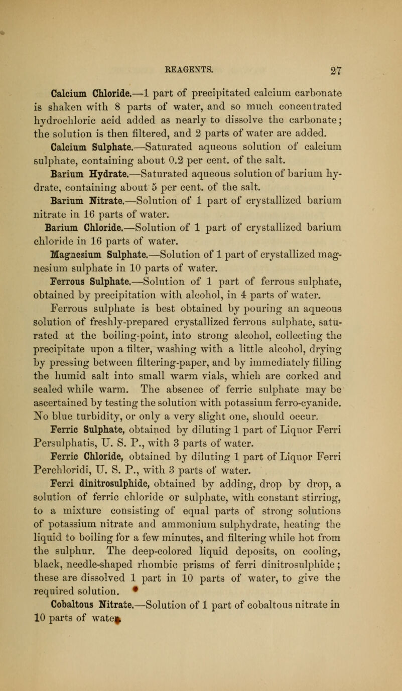Calcium Chloride.—1 part of precipitated calcium carbonate is shaken with 8 parts of water, and so much concentrated hydrochloric acid added as nearly to dissolve the carbonate; the solution is then filtered, and 2 parts of water are added. Calcium Sulphate.—Saturated aqueous sohition of calcium sulphate, containing about 0.2 per cent, of the salt. Barium Hydrate.—Saturated aqueous solution of barium hy- drate, containing about 5 per cent, of the salt. Barium Nitrate.—Solution of 1 part of crystallized barium nitrate in 16 parts of water. Barium Chloride.—Solution of 1 part of crystallized barium chloride in 16 parts of water. Magnesium Sulphate.—Solution of 1 part of crystallized mag- nesium sulphate in 10 parts of water. Ferrous Sulphate.—Solution of 1 part of ferrous sulphate, obtained by precipitation with alcohol, in 4 parts of water. Ferrous sulphate is best obtained by pouring an aqueous solution of freshly-prepared crystallized ferrous sulphate, satu- rated at the boiling-point, into strong alcohol, collecting the precipitate upon a filter, washing with a little alcohol, drying by pressing between filtering-paper, and by immediately filling the humid salt into small warm vials, which are corked and sealed while warm. The absence of ferric sulphate may be ascertained by testing the solution with potassium ferro-cyanide. 'No blue turbidity, or only a very slight one, should occur. Ferric Sulphate, obtained by diluting 1 part of Liquor Ferri Persulphatis, U. S. P., with 3 parts of water. Ferric Chloride, obtained by diluting 1 part of Liquor Ferri Perchloridi, U. S. P., with 3 parts of water. Ferri dinitrosulphide, obtained by adding, drop by drop, a solution of ferric chloride or sulphate, with constant stirring, to a mixture consisting of equal parts of strong solutions of potassium nitrate and ammonium sulphydrate, heating the liquid to boiling for a few minutes, and filtering while hot from the sulphur. The deep-colored liquid deposits, on cooling, black, needle-shaped rhombic prisms of ferri dinitrosulphide; these are dissolved 1 part in 10 parts of water, to give the required solution. • Cobaltous Nitrate.—Solution of 1 part of cobaltous nitrate in 10 parts of wate^