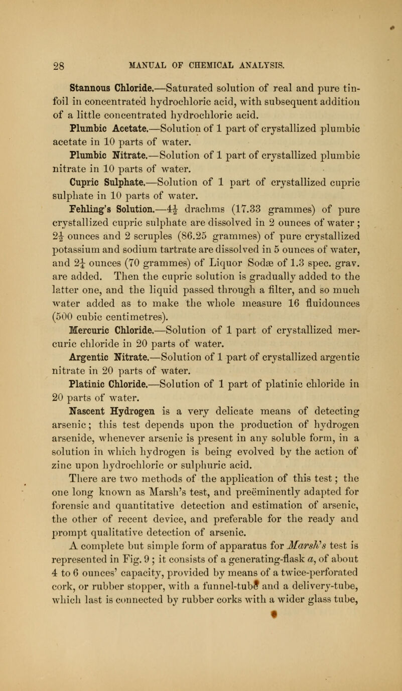 Stannous Chloride.—Saturated solution of real and pure tin- foil in concentrated hydrochloric acid, with subsequent addition of a little concentrated hydrochloric acid. Plumbic Acetate.—Solution of 1 part of crystallized plumbic acetate in 10 parts of water. Plumbic Nitrate.—Solution of 1 part of crystallized plumbic nitrate in 10 parts of water. Cupric Sulphate.—Solution of 1 part of crystallized cupric sulphate in 10 parts of water. Fehling's Solution.—4^ drachms (17.33 grammes) of pure crystallized cupric sulphate are dissolved in 2 ounces of water ; 2|- ounces and 2 scruples (86.25 grammes) of pure crystallized potassium and sodium tartrate are dissolved in 5 ounces of water, and 2J ounces (70 grammes) of Liquor Sodse of 1.3 spec. grav. are added. Then the cupric solution is gradually added to the latter one, and the liquid passed through a filter, and so much water added as to make the whole measure 16 fluidounces (500 cubic centimetres). Mercuric Chloride.—Solution of 1 part of crystallized mer- curic chloride in 20 parts of water. Argentic Nitrate.—Solution of 1 part of crystallized argentic nitrate in 20 parts of water. Platinic Chloride.—Solution of 1 part of platinic chloride in 20 parts of water. Nascent Hydrogen is a very delicate means of detecting arsenic; this test depends upon the production of hydrogen arsenide, whenever arsenic is present in any soluble form, in a solution in which hydrogen is being evolved by the action of zinc upon hydrochloric or sulpliuric acid. There are two methods of the application of this test; the one long known as Marsh's test, and preeminently adapted for forensic and quantitative detection and estimation of arsenic, the other of recent device, and preferable for the ready and prompt qualitative detection of arsenic. A complete but simple form of apparatus for Marsli^s test is represented in Fig. 9 ; it consists of a generating-flask ^, of about 4 to 6 ounces' capacity, provided by means of a twice-perforated cork, or rubber stopper, with a funnel-tubS and a delivery-tube, which last is connected by rubber corks with a wider glass tube, f