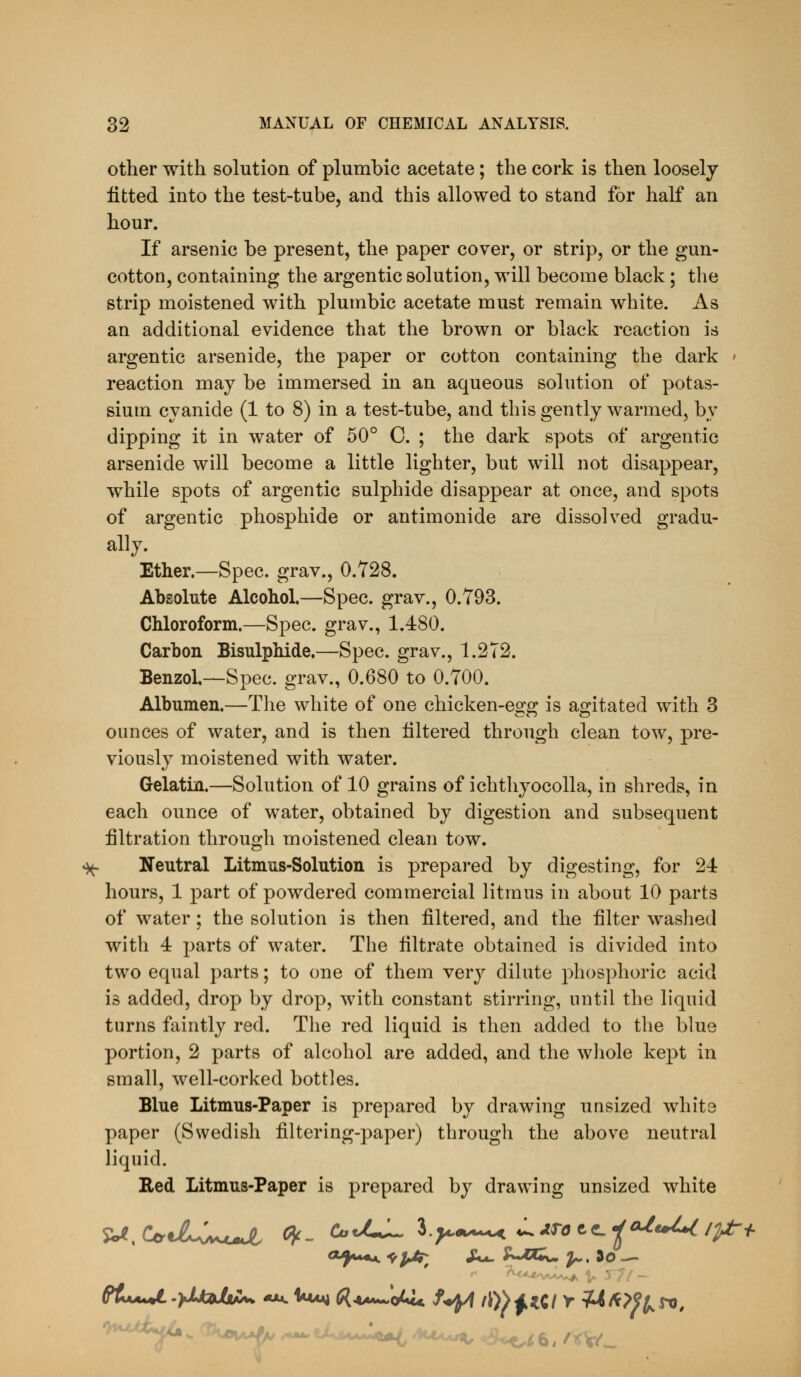 other with solution of plumbic acetate; the cork is then loosely fitted into the test-tube, and this allowed to stand for half an hour. If arsenic be present, the paper cover, or strip, or the gun- cotton, containing the argentic solution, will become black; the strip moistened with plumbic acetate must remain white. As an additional evidence that the brown or black reaction is argentic arsenide, the paper or cotton containing the dark ' reaction may be immersed in an aqueous solution of potas- sium cyanide (1 to 8) in a test-tube, and this gently warmed, by dipping it in water of 50° C. ; the dark spots of argentic arsenide will become a little lighter, but will not disappear, while spots of argentic sulphide disappear at once, and spots of argentic phosphide or antimonide are dissolved gradu- ally. Ether.—Spec, grav., 0.728. Absolute Alcohol.—Spec, grav., 0.793. Chloroform.—Spec, grav., 1.480. Carbon Bisulphide.—Spec, grav., 1.272. Benzol—Spec, grav., 0.680 to 0.700. Albumen.—Tlie white of one chicken-egg is agitated with 3 ounces of water, and is then filtered through clean tow, pre- viously moistened with water. Gelatin.—Solution of 10 grains of ichthyocolla, in shreds, in each ounce of water, obtained by digestion and subsequent filtration through moistened clean tow. »)^ Neutral Litmus-Solution is prepared by digesting, for 24 hours, 1 part of powdered commercial litmus in about 10 parts of water; the solution is then filtered, and the filter washed with 4 parts of water. The filtrate obtained is divided into two equal parts; to one of them yoyj dilute phosphoric acid is added, drop by drop, with constant stirring, until the liquid turns faintly red. The red liquid is then added to the blue portion, 2 parts of alcohol are added, and the whole kept in small, well-corked bottles. Blue Litmus-Paper is prepared by drawing unsized white paper (Swedish filtering-paper) through the above neutral liquid. Red Litmus-Paper is prepared by drawing unsized white