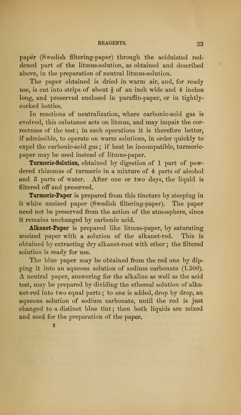 paper (Swedish filtering-paper) through the acidulated red- dened part of the litmus-solution, as obtained and described above, in the preparation of neutral litmus-solution. The paper obtained is dried in warm air, and, for ready use, is cut into strips of about i of an inch wide and 4 inches long, and preserved enclosed in paraffin-paper, or in tightly- corked bottles. In reactions of neutralization, where carbonic-acid gas is evolved, this substance acts on litmus, and may impair the cor- rectness of the test; in such operations it is therefore better, if admissible, to operate on warm solutions, in order quickly to expel the carbonic-acid gas; if heat be incompatible, turmeric- paper may be used instead of litmus-paper. Turmeric-Solution, obtained by digestion of 1 part of pow- dered rhizomas of turmeric in a mixture of 4 parts of alcohol and 3 parts of water. After one or two days, the liquid is filtered off and preserved. Turmeric-Paper is prepared from this tincture by steeping in it white unsized paper (Swedish filtering-paper). The paper need not be preserved from the action of the atmosphere, since it remains unchanged by carbonic acid. Alkanet-Paper is prepared like litmus-paper, by saturating unsized paper with a solution of the alkanet-red. This is obtained by extracting dry alkanet-root with ether; the filtered solution is ready for use. The blue paper may be obtained from the red one by dip- ping it into an aqueous solution of sodium carbonate (1.500). A neutral paper, answering for the alkaline as well as the acid test, may be prepared by dividing the ethereal solution of alka- net-red into two equal parts ; to one is added, drop by drop, an aqueous solution of sodium carbonate, until the red is just changed to a distinct blue tint; then both liquids are mixed and used for the preparation of the paper. 3