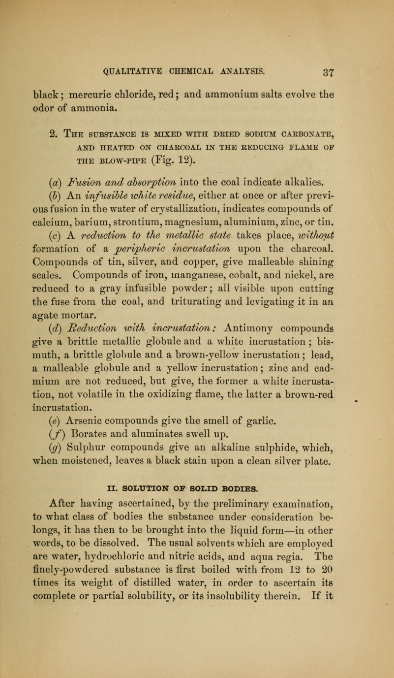 black; mercuric chloride, red; and ammonium salts evolve the odor of ammonia. 2. The substance is mixed with dried sodium carbonate, and heated on charcoal in the reducing flame of THE BLOW-PIPE (Fig. 12). ia) Fusion and absorption into the coal indicate alkalies. (5) An infusible white residue^ either at once or after previ- ous fusion in the water of crystallization, indicates compounds of calcium, barium, strontium, magnesium, aluminium, zinc, or tin. (c) A reduction to the metallic state takes place, without formation of a peripheric incrustation upon the charcoal. Compounds of tin, silver, and copper, give malleable shining scales. Compounds of iron, manganese, cobalt, and nickel, are reduced to a gray infusible powder; all visible upon cutting the fuse from the coal, and triturating and levigating it in an agate mortar. {d) deduction with incrustation: Antimony compounds give a brittle metallic globule and a white incrustation ; bis- muth, a brittle globule and a brown-yellow incrustation ; lead, a malleable globule and a yellow incrustation; zinc and cad- mium are not reduced, but give, the former a white incrusta- tion, not volatile in the oxidizing flame, the latter a brown-red incrustation. (e) Arsenic compounds give the smell of garlic. (/) Borates and aluminates swell up. {g) Sulphur compounds give an alkaline sulphide, which, when moistened, leaves a black stain upon a clean silver plate. n. SOLUTION OF SOLID BODIES. After having ascertained, by the preliminary examination, to what class of bodies the substance under consideration be- longs, it has then to be brought into the liquid form—in other words, to be dissolved. The usual solvents which are employed are water, hydrochloric and nitric acids, and aqua regia. The finely-powdered substance is first boiled with from 12 to 20 times its weight of distilled water, in order to ascertain its complete or partial solubility, or its insolubility therein. If it