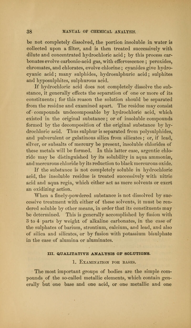 be not completely dissolved, the portion insoluble in water is collected upon a filter, and is then treated successively with dilute and concentrated hydrochloric acid; by this process car- bonates evolve carbonic-acid gas, with effervescence ; peroxides, chromates, and chlorates, evolve chlorine; cyanides give hydro- cyanic acid; many sulphides, hydrosulphuric acid; sulphites and hyposulphites, sulphurous acid. If hydrochloric acid does not completely dissolve the sub- stance, it generally effects the separation of one or more of its constituents; for this reason the solution should be separated from the residue and examined apart. The residue may consist of- compounds undecomposable by hydrochloric acid, which existed in the original substance; or of insoluble compounds formed by the decomposition of the original substance by hy- drochloric acid. Thus sulphur is separated from polysulphides, and pulverulent or gelatinous silica from silicates; or, if lead, silver, or subsalts of mercury be present, insoluble chlorides of these metals will be formed. In this latter case, argentic chlo- ride may be distinguished by its solubility in aqua ammonias, and mercurous chloride by its reduction to black mercurous oxide. If the substance is not completely soluble in hydrochloric acid, the insoluble residue is treated successively with nitric acid and aqua regia, which either act as mere solvents or exert an oxidizing action. When a finely-powdered substance is not dissolved by suc- cessive treatment with either of these solvents, it must be ren- dered soluble by other means, in order that its constituents may be determined. This is generally accomplished by fusion with 3 to 4 parts by weight of alkaline carbonates, in the case of the sulphates of barium, strontium, calcium, and lead, and also of silica and silicates, or by fusion with potassium bisulphate in the case of alumina or aluminates. iii. aualitative analysis of soiiutions. 1. Examination for bases. The most important groups of bodies are the simple com- pounds of the so-called metallic elements, which contain gen- erally but one base and one acid, or one metallic and one