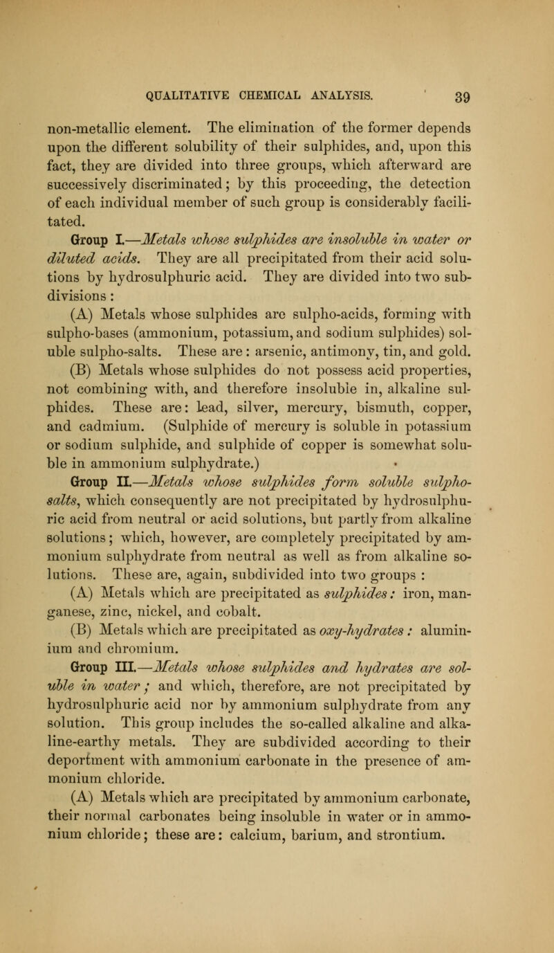 non-metallic element. The elimination of the former depends upon the different solubility of their sulphides, and, upon this fact, they are divided into three groups, which afterward are successively discriminated; by this proceeding, the detection of each individual member of such group is considerably facili- tated. Group I.—Metals whose sulphides are insoluble in water or diluted acids. They are all precipitated from their acid solu- tions by hydrosulphuric acid. They are divided into two sub- divisions : (A) Metals whose sulphides are sulpho-acids, forming with sulpho-bases (ammonium, potassium, and sodium sulphides) sol- uble sulpho-salts. These are : arsenic, antimony, tin, and gold. (B) Metals whose sulphides do not possess acid properties, not combining with, and therefore insoluble in, alkaline sul- phides. These are: lead, silver, mercury, bismuth, copper, and cadmium. (Sulphide of mercury is soluble in potassium or sodium sulphide, and sulphide of copper is somewhat solu- ble in ammonium sulphydrate.) Group II.—Metals whose suljphides form soluble sulpho- salts^ which consequently are not precipitated by hydrosulphu- ric acid from neutral or acid solutions, but partly from alkaline solutions; which, however, are completely precipitated by am- monium sulphydrate from neutral as well as from alkaline so- lutions. These are, again, subdivided into two groups : (A) Metals which are precipitated as sulphides: iron, man- ganese, zinc, nickel, and cobalt. (B) Metals which are precipitated as oxy-hydrates : alumin- ium and chromium. Group III.—Metals whose sulphides and hydrates are sol- uble in water; and which, therefore, are not precipitated by hydrosulphuric acid nor by ammonium sulphydrate from any solution. This group includes the so-called alkaline and alka- line-earthy metals. They are subdivided according to their deportment with ammonium carbonate in the presence of am- monium chloride. (A) Metals which are precipitated by ammonium carbonate, their normal carbonates being insoluble in water or in ammo- nium chloride; these are: calcium, barium, and strontium.