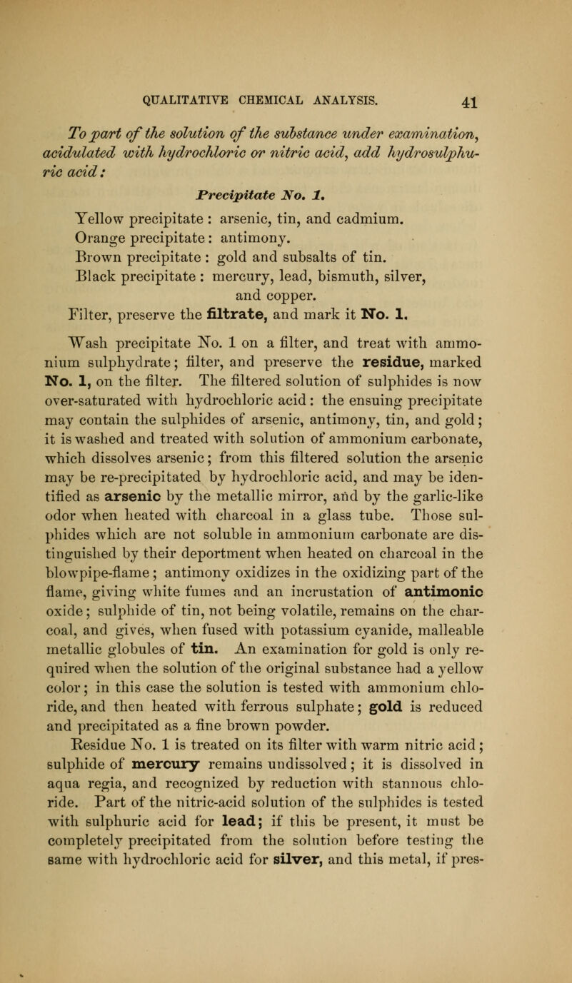 To ^art of the solution of the substance under exmnination^ acidulated with hydrochloric or nitric acid^ add hydrosulphu ric acid : Precipitate No, 1, Yellow precipitate : arsenic, tin, and cadmium. Orange precipitate: antimony. Brown precipitate : gold and subsalts of tin. Black precipitate : mercury, lead, bismuth, silver, and copper. Filter, preserve the filtrate, and mark it No. 1. Wash precipitate l^o. 1 on a filter, and treat with ammo- nium sulphydrate; Ulter, and preserve the residue, marked No. 1, on the filter. The filtered solution of sulphides is now over-saturated with hydrochloric acid : the ensuing precipitate may contain the sulphides of arsenic, antimony, tin, and gold; it is w^ashed and treated with solution of ammonium carbonate, which dissolves arsenic; from this filtered solution the arsenic may be re-precipitated by hydrochloric acid, and may be iden- tified as arsenic by the metallic mirror, and by the garlic-like odor when heated with charcoal in a glass tube. Those sul- phides which are not soluble in ammonium carbonate are dis- tinguished by their deportment when heated on charcoal in the blowpipe-flame; antimony oxidizes in the oxidizing part of the flame, giving white fumes and an incrustation of antimonic oxide; sulphide of tin, not being volatile, remains on the char- coal, and gives, when fused with potassium cyanide, malleable metallic globules of tin. An examination for gold is only re- quired when the solution of the original substance had a yellow color; in this case the solution is tested with ammonium chlo- ride, and then heated with ferrous sulphate; gold is reduced and precipitated as a fine brown powder. Residue No. 1 is treated on its filter with warm nitric acid ; sulphide of mercury remains undissolved; it is dissolved in aqua regia, and recognized by reduction with stannous chlo- ride. Part of the nitric-acid solution of the sulphides is tested with sulphuric acid for lead; if this be present, it must be completely precipitated from the solution before testing the same with hydrochloric acid for silver, and this metal, if j^res-