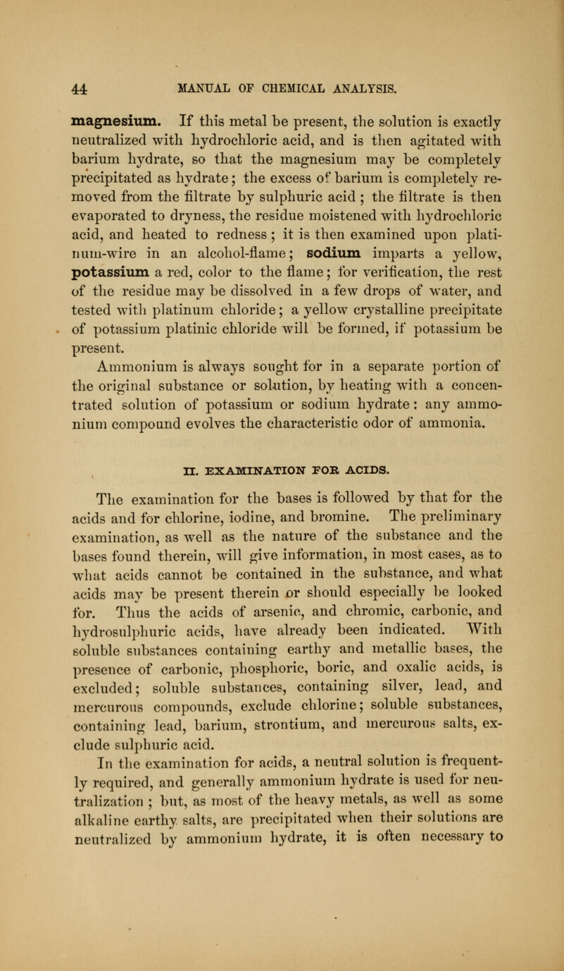 magnesium. If this metal be present, the solution is exactly neutralized with hydrochloric acid, and is then agitated with barium hydrate, so that the magnesium may be completely precipitated as hydrate; the excess of barium is completely re- moved from the filtrate by sulphuric acid ; the filtrate is then evaporated to dryness, the residue moistened with hydrochloric acid, and heated to redness ; it is then examined upon plati- num-wire in an alcohol-flame; sodium imparts a yellow, potassium a red, color to the flame; for verification, the rest of the residue may be dissolved in a few drops of water, and tested witli platinum chloride; a yellow crystalline precipitate of potassium platinic chloride will be formed, if potassium be present. Ammonium is always sought for in a separate portion of the original substance or solution, by heating with a concen- trated solution of potassium or sodium hydrate: any ammo- nium compound evolves the characteristic odor of ammonia. TL. EXAMINATION FOR ACIDS. The examination for the bases is followed by that for the acids and for chlorine, iodine, and bromine. The preliminary examination, as well as the nature of the substance and the bases found therein, will give information, in most cases, as to what acids cannot be contained in the substance, and what acids may be present therein or should especially be looked for. Thus the acids of arsenic, and chromic, carbonic, and hydrosulphuric acids, have already been indicated. With soluble substances containing earthy and metallic bases, the presence of carbonic, phosphoric, boric, and oxalic acids, is excluded; soluble substances, containing silver, lead, and mercurous compounds, exclude chlorine; soluble substances, containing lead, barium, strontium, and mercurons salts, ex- clude sulphuric acid. In the examination for acids, a neutral solution is frequent- ly required, and generally ammonium hydrate is used for neu- tralization ; but, as most of the heavy metals, as well as some alkaline earthy salts, are precipitated when their solutions are neutralized by ammonium hydrate, it is often necessary to