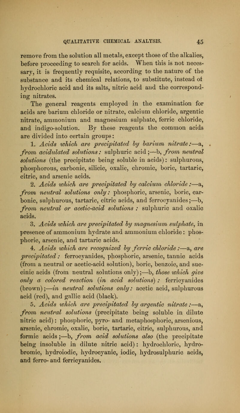 remo\^e from the solution all metals, except those of the alkalies, before proceeding to search for acids. When this is not neces- sary, it is frequently requisite, according to the nature of the substance and its chemical relations, to substitute, instead ol hydrochloric acid and its salts, nitric acid and the correspond- ing nitrates. The general reagents employed in the examination for acids are barium chloride or nitrate, calcium chloride, argentic nitrate, ammonium and magnesium sulphate, ferric chloride, and indiojo-solution. Bv these reao;ents the common acids are divided into certain groups: 1. Acids wJiioh are precipitated hy harium nitrate:—a, from acidulated solutions: sulphuric acid ;—b, from neutral solutions (the precipitate being soluble in acids): sulphurous, phosphorous, carbonic, silicic, oxalic, chromic, boric, tartaric, citric, and arsenic acids. 2. Acids which are precipitated hy calcium chloride:—a, from neutral solutions only: phosphoric, arsenic, boric, car- bonic, sulphurous, tartaric, citric acids, and ferrocyanides;—b, from, neutral or acetic-acid solutions : sulphuric and oxalic acids. 3. Acids which are precipitated hy magnesiutn sulphate^ in presence of ammonium hydrate and ammonium chloride: phos- phoric, arsenic, and tartaric acids. 4. Acids which are recognized hy ferric chloride :—a, are precipitated: ferrocyanides, phosphoric, arsenic, tannic acids (from a neutral or acetic-acid solution), boric, benzoic, and suc- cinic acids (from neutral solutions only);—b, those which give only a colored reaction {in acid solutions) : ferricyanides (brown);—in neutral solutions only: acetic acid, sulphurous acid (red), and gallic acid (black). 5. Acids which are precipitated hy argentic nitrate:—a, from neutral solutions (precipitate being soluble in dilute nitric acid) : phosphoric, pyro- and metaphosphoric, arsenious, arsenic, chromic, oxalic, boric, tartaric, citric, sulphurous, and formic acids ;—b, from acid solutions also (the precipitate being insoluble in dilute nitric acid): hydrochloric, hydro- bromic, hydroiodic, hydrocyanic, iodic, hydrosulphuric acids, and ferro- and ferricyanides.