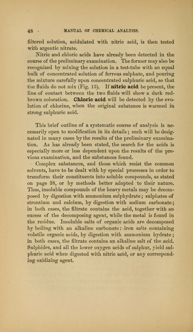 filtered solution, acidulated with nitric acid, is then tested with argentic nitrate. Nitric and chloric acids have already been detected in the course of the preliminary examination. The former may also be recognized by mixing the solution in a test-tube with an equal bulk of concentrated solution of ferrous sulphate, and pouring the mixture carefully upon concentrated sulphuric acid, so that the fluids do not mix (Fig. 13). If nitric acid be present, the line of contact between the two fluids will show a dark red- brown coloration. Chloric acid will be detected by the evo- lution of chlorine, when the original substance is warmed in strong sulphuric acid. This brief outline of a systematic course of analysis is ne- cessarily open to modification in its details; such will be desig- nated in many cases by the results of the preliminary examina- tion. As has already been stated, the search for the acids is especially more or less dependent upon the results of the pre- vious examination, and the substances found. Complex substances, and those which resist the common solvents, have to be dealt with by special processes in order to transform their constituents into soluble compounds, as stated on page 38, or by methods better adapted to their nature. Thus, insoluble compounds of the heavy metals may be decom- posed by digestion with ammonium sulphydrate; sulphates of strontium and calcium, by digestion with sodium carbonate; in both cases, the filtrate contains the acid, together with an excess of the decomposing agent, while the metal is found in the residue. Insoluble salts of organic acids are decomposed by boiling with an alkaline carbonate: iron salts containing volatile organic acids, by digestion with ammonium hydrate; in both cases, the filtrate contains an alkaline salt of the acid. Sulphides, and all the lower oxygen acids of sulphur, yield sul- phuric acid when digested with nitric acid, or any correspond- ing oxidizing agent.